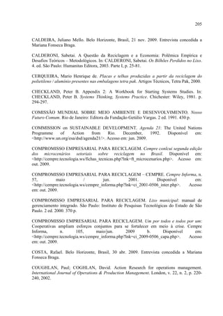 205


CALDEIRA, Juliano Mello. Belo Horizonte, Brasil, 21 nov. 2009. Entrevista concedida a
Mariana Fonseca Braga.

CALDERONI, Sabetai. A Questão da Reciclagem e a Economia: Polêmica Empírica e
Desafios Teóricos – Metodológicos. In: CALDERONI, Sabetai. Os Bilhões Perdidos no Lixo.
4. ed. São Paulo: Humanitas Editora, 2003. Parte I, p. 25-81.

CERQUEIRA, Mario Henrique de. Placas e telhas produzidas a partir da reciclagem do
polietileno / alumínio presentes nas embalagens tetra pak. Artigos Técnicos, Tetra Pak, 2000.

CHECKLAND, Peter B. Appendix 2: A Workbook for Starting Systems Studies. In:
CHECKLAND, Peter B. Systems Thinking, Systems Practice. Chichester: Wiley, 1981. p.
294-297.

COMISSÃO MUNDIAL SOBRE MEIO AMBIENTE E DESENVOLVIMENTO. Nosso
Futuro Comum. Rio de Janeiro: Editora da Fundação Getúlio Vargas. 2 ed. 1991. 430 p.

COMMISSION on SUSTAINABLE DEVELOPMENT. Agenda 21: The United Nations
Programme     of    Action     from    Rio.    December,     1992. Disponível em:
<http://www.un.org/esa/dsd/agenda21/>. Acesso em: jun. 2009.

COMPROMISSO EMPRESARIAL PARA RECICLAGEM. Cempre conlcui segunda edição
dos microcenários setoriais sobre reciclagem no Brasil. Disponível em:
<http://cempre.tecnologia.ws/fichas_tecnicas.php?lnk=ft_microcenarios.php>. Acesso em:
out. 2009.

COMPROMISSO EMPRESARIAL PARA RECICLAGEM – CEMPRE. Cempre Informa, n.
57,          maio          /         jun.         2001.        Disponível       em:
<http://cempre.tecnologia.ws/cempre_informa.php?lnk=ci_2001-0506_inter.php>. Acesso
em: out. 2009.

COMPROMISSO EMPRESARIAL PARA RECICLAGEM. Lixo municipal: manual de
gerenciamento integrado. São Paulo: Instituto de Pesquisas Tecnológicas do Estado de São
Paulo. 2 ed. 2000. 370 p.

COMPROMISSO EMPRESARIAL PARA RECICLAGEM. Um por todos e todos por um:
Cooperativas ampliam esforços conjuntos para se fortalecer em meio à crise. Cempre
Informa,       n.       105,     maio/jun.      2009       b.     Disponível    em:
<http://cempre.tecnologia.ws/cempre_informa.php?lnk=ci_2009-0506_capa.php>.  Acesso
em: out. 2009.

COSTA, Rafael. Belo Horizonte, Brasil, 30 abr. 2009. Entrevista concedida a Mariana
Fonseca Braga.

COUGHLAN, Paul; COGHLAN, David. Action Research for operations management.
International Journal of Operations & Production Management. London, v. 22, n. 2, p. 220-
240, 2002.
 