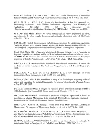 206

CURRAN, Anthony; WILLIAMS, Ian D.; HEAVEN, Sonia. Management of household
bulky waste in England. Resources, Conservation and Recycling, n. 51, p. 78-92, Nov. 2006.

CRUL, M. R. M., DIEHL, J. C. Design for Sustainability: A Practical Approach for
Developing Economies. United Nations Environment Programme, Delft University of
Technology,       November           2006.         130      p.      Disponível        em:
<http://www.unep.fr/scp/publications/details.asp?id=DTI/0826/PA>. Acesso em: out. 2009.

CSILLAG, João Mário. Análise do Valor: metodologia do valor: engenharia do valor,
gerenciamento do valor, redução de custos, racionalização administrativa. 3. ed. São Paulo:
Atlas, 1991. 303 p.

DANIELLOU, F.; et al. Compreender o trabalho para transformá-lo: a prática da ergonomia.
Tradução: Giliane M. J. Ingratta, Marcos Maffei. São Paulo: Edgard Blucher, 2001. 201 p.
Título original: Comprendre le travail pour le transformer – la pratique de l'ergonomie.

DIAS, Sônia Maria (PBH - Secretaria Municipal de Limpeza Urbana). Lixo e Cidadania: os
impactos da política de resíduos sólidos de Belo Horizonte no mundo do trabalho do catador
da ASMARE. In: Anais do XIII Encontro Nacional de Estudos Populacionais da Associação
Brasileira de Estudos Populacionais - ABEP, Ouro Preto, v.1, p. 1-25, 4-8 nov. 2002.

DIEGUES, A. C. S. Desenvolvimento sustentável ou sociedades sustentáveis: da crítica dos
modelos aos novos paradigmas. São Paulo em Perspectiva, v. 6, n. 1-2, p. 22-29, jan. jul.
1992.

DIJKEMA, G. P. J.; REUTER, M. A.; VERHOEF E. V. A new paradigm for waste
management. Waste management, n. 20, p. 633-638, Mar. 2000.

DOGAN, C.; WALKER, S. The best of both: A study of the feasibility of integrating scales of
design and production for sustainable products. The Journal of Sustainable Product Design,
n. 3, p. 135-147, 2003.

DE MASI, Domenico (Org.). A emoção e a regra: os grupos criativos da Europa de 1850 a
1950. Tradução: Elia Ferreira Edel. Rio de Janeiro: José Olympio, 1997. 419 p.

EDO, Maria Dolores Bovea. Valoración de productos ecológicos: Aplicación al diseño de
mobiliário de oficina. Memoria de tesis dotoctoral (Doctorado en Ingeniería Industrial) –
Departamento de Tecnología, Universitat Jaume I, Castellón, 2002.

EISENHARDT, Kathleen M. Building Theories from Case Study Research. Academy of
Management. The Academy of Management Review, v. 14, n. 4, p. 532-550, Oct 1989.

ENCICLOPÉDIA ITAÚ CULTURAL DE ARTES VISUAIS. Camas Patente. Disponível
em:<http://www.itaucultural.org.br/AplicExternas/enciclopedia_IC/Enc_Artistas/artistas_imp.
cfm?cd_verbete=4884&imp=N&cd_idioma=28555>. Acesso em: jan. 2010.

FRANÇA, Júnia Lessa; VASCONCELOS, Ana Cristina de. Manual para Normalização de
Publicações Técnico-Científicas. 8. ed. Belo Horizonte: Editora UFMG, 2007. 255 p.
 