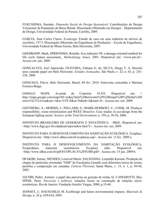 207

FUKUSHIMA, Naotake. Dimensão Social do Design Sustentável: Contribuições do Design
Vernacular da População de Baixa Renda. Dissertação (Mestrado em Design) – Departamento
de Design, Universidade Federal do Paraná, Curitiba, 2009.

GARCIA, Juan Carlos Claros. Ecodesign: Estudo de caso em uma indústria de móveis de
escritório. 157 f. Dissertação (Mestrado em Engenharia de Produção) – Escola de Engenharia,
Universidade Federal de Minas Gerais, Belo Horizonte, 2007.

GOEDKOOP, Mark; SPRIENSMA, Renilde. Eco-indicator 99: a damage-oriented method for
life cycle impact assessment_ Methodology Annex. 2001. Disponível em: <www.pre.nl>.
Acesso em: jun. 2009.

GONÇALVES, José Aparecido; OLIVEIRA, Fabiana G. de; SILVA, Diogo T. A. Dezoito
anos catando papel em Belo Horizonte. Estudos Avançados, São Paulo, v. 22, n. 63, p. 231-
238, 2008.

GONZAGA, Flávia. Belo Horizonte, Brasil, 09 fev. 2010. Entrevista concedida a Mariana
Fonseca Braga.

GOOGLE        MAPS.     Avenida   do    Contorno   10.555. Disponível  em:  <
http://maps.google.com/maps?hl=en&q=belo%20horizonte%20%2Bmapa%2B%20linha%20f
errovi%C3%A1ria&um=1&ie=UTF-8&sa=N&tab=il&start=0>. Acesso em: out. 2009.

GOTTBERG, A.; MORRIS, J.; POLLARD, S.; MARK-HERBERT, C.; COOK, M. Producer
responsibility, waste minimization and WEEE Directive: Case studies in eco-design from the
European lighing sector. Science of the Total Environment, n. 359, p. 38-56, 2006.

INSTITUTO BRASILEIRO DE GEOGRAFIA E ESTATÍSTICA – IBGE. Disponível em:
<http://www.ibge.gov.br/cidadesat/topwindow.htm?1>. Acesso em: out. 2009.

INSTITUTO PARA O DESENVOLVIMENTO DA HABITAÇÃO ECOLÓGICA. Ecoplaca.
Disponível em: <http://www.idhea.com.br/ecoplacas.asp>. Acesso em: 13 fev. 2009 a.

INSTITUTO PARA O DESENVOLVIMENTO DA HABITAÇÃO ECOLÓGICA.
Ecoprodutos,     materiais    sustentáveis: Ecoplaca tubo.    Disponível      em:
<http://www.idhea.com.br/pdf/ECOPLACA%20TUBO.pdf>. Acesso em: 15 jun. 2009 b.

IWAKIRI, Setsuo; MENDES, Lourival Marin; SALDANHA, Leopoldo Karman. Produção de
chapas de partículas orientadas “OSB” de Eucalyptus Grandis com diferentes teores de resina,
parafina e composição em camadas. Ciência Florestal, Santa Maria, v. 13, n. 1, p. 89-94,
2003.

JACOBI, Pedro. Asmare: o papel das parcerias na geração de renda. In: CAMAROTTI, Ilka;
SPINK, Peter. Parcerias e pobreza: soluções locais na construção de relações sócio-
econômicas. Rio de Janeiro: Fundação Getulio Vargas, 2000, p.33-60.

JESWIET, J.; HAUSCHILD, M. EcoDesign and future environmental impacts. Materials &
Design, n. 26 p. 629-634, 2005.
 