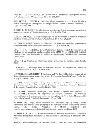 208

KARLSSON, C.; ÅHLSTRÖM, P. The Difficult Path to Lean Product Development. Journal
of Product Innovation Management, n. 13, p. 283-295, 1996.

KARLSSON, R.; LUTTROPP, C. EcoDesign: what’s happening? An overview of the subject
area of EcoDesign and of the papers in this special issue. Journal of Cleaner Production, n.
14, p. 1291-1298, 2006.

KNIGHT, P.; JENKINS, J. O. Adopting and applying eco-design techniques: a practioners
perspective. Journal of Cleaner Production, n. 17, p. 549-558, 2009.

KURK, F.; EAGAN, P. The value adding design-for-the-environment to polluition prevention
assistance options. Journal of Cleaner Production, n. 16, p. 722-726, 2008.

LE POCHAT, S.; BERTOLUCI, G.; FROELICH, D. Integrating ecodesign by conducting
changes in SMEs. Journal of Cleaner Production, n. 15, p. 671-680, 2007.

LIMA. F. P. A. e OLIVEIRA, F. G. Produtividade técnica e social das associações de
catadores: por um modelo de reciclagem solidária. In: KEMP, V.H. e CRIVELARI, H. (Org.)
Catadores em Cena: Construção de políticas socioambientais. Belo Horizonte: Autêntica
Editora, 2008.

LIMA, F. P. A. Estrutura do relatório de análise ergonômica do trabalho. Notas de aula,
2008.

LOFTHOUSE, V. Ecodesign tools for designers: defining the requeriments. Journal of
Cleaner Production, n. 14, p. 1386-1395, 2006.

LUTTROPP, C.; LAGERSTEDT, J. EcoDesign and The Ten Golden Rules: generic advice
for merging environmental aspects into product development. Journal of Cleaner Production,
n. 14, p. 1396-1408, 2006.

MACEDO, Denízia Gonçalves. Compósitos de Serragem de Madeira e Resíduos de
Recauchutagem de Pneu. 2008. 144 f. Tese (Doutorado em Engenharia Florestal) – Faculdade
de Tecnologia, Universidade de Brasília, Brasília, 2008.

MALINOWSKI, Bronislaw. Introdução: Tema, método e objetivo desta pesquisa. In:
MALINOWSKI, Bronislaw. Os argonautas do Pacífico Ocidental: Um relato do
empreendimento e da aventura dos nativos nos arquipélagos da Nova Guine Melanesia. São
Paulo: Abril Cultural, Coleção Os Pensadores, 1976, p. 17-34.

MANZINI, Ezio. Design, social innovation and sustainable ways of living: Creative
communities and diffused social enterprise in the transition towards a sustainable network
society.    DIS-     Indaco,       Politecnico      di     Milano.     Disponível      em:
<http://www.producao.ufrj.br/design.isds/material.htm>. Acesso em: 29 ago. 2007.

MANZINI, E.; VEZZOLI, C. O Desenvolvimento de Produtos Sustentáveis: Os requisitos
Ambientais dos Produtos Industriais. São Paulo: Editora da Universidade de São Paulo, 2005.
368p.

MARÇAL, Maria das Graças. Belo Horizonte, Brasil, 11 maio 2009. Entrevista concedida a
 