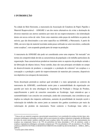 1 INTRODUÇÃO



Na cidade de Belo Horizonte, a marcenaria da Associação de Catadores de Papel, Papelão e
Material Reaproveitável – ASMARE é um dos meios alternativos de evitar a destinação de
diversos materiais aos aterros sanitários por meio de seu reaproveitamento e da reintrodução
destes em novos ciclos de valor. Entre estes materiais estão peças de mobiliário ou partes de
móveis, que são direcionados a um setor específico na ASMARE, a Marcenaria. A partir de
2006, um novo tipo de material reciclado ainda pouco utilizado no setor moveleiro, conhecido
como ecoplaca1, vem ocupando grande parte do tempo na produção.


A marcenaria da ASMARE não pode ser considerada como uma empresa “de mercado” em
termos de competitividade devido as características da população e do trabalho particulares da
organização. Suas características produtivas transitam entre os aspectos da produção seriada e
da fabricação de objetos únicos. Nesse sentido, duas são suas principais atividades no campo
de desenvolvimento de produtos: a concepção e a produção de coletores2 em ecoplaca e a
concepção e a produção a partir do reaproveitamento de materiais pós consumo, disponíveis
nos depósitos (ou estoques) da marcenaria.


Nesta dissertação pretende-se analisar qual atividade é a mais apropriada ao contexto da
marcenaria da ASMARE, contribuindo assim para a sustentabilidade da organização em
questão por meio de uma abordagem de Engenharia de Produção e Design do Produto,
especificamente a partir de conceitos associados ao Ecodesign. Aqui entende-se que a
sustentabilidade é um conceito em construção, ainda não consensuado, mas considera-se que
implica na redução dos impactos ambientais, aumento da possibilidade de inserção social e
valorização do trabalho dos atores junto ao aumento dos ganhos econômicos por meio da
valorização do produto da marcenaria. Neste contexto o Ecodesign trata sobre a



1
  Trata-se de um material compósito cuja principal característica é ser constituído de resíduos de dois tipos: pós-
consumo (embalagens cartonadas ou longa vida) ou proveniente de resíduos industriais (originados da fabricação
de tubos de creme dental, também conhecida como ecoplaca tubo). De acordo com um dos representantes da
ecoplaca sua composição básica é de 75% de polietileno de baixa densidade e 25% de alumínio; sendo a
ecoplaca originada de embalagens cartonadas composta por 75% de polietileno, 23% de alumínio e 2% de fibra
celulósica (INSTITUTO PARA O DESENVOLVIMENTO DA HABITAÇÃO ECOLÓGICA – IDHEA, 2009 a,
2009 b).
2
  Lixeiras para coleta seletiva.
 