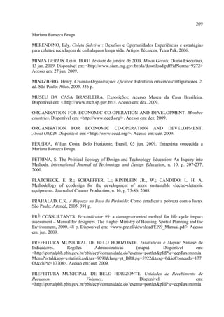 209

Mariana Fonseca Braga.

MERENDINO, Edy. Coleta Seletiva : Desafios e Oportunidades Experiências e estratégias
para coleta e reciclagem de embalagens longa vida. Artigos Técnicos, Tetra Pak, 2006.

MINAS GERAIS. Lei n. 18.031 de doze de janeiro de 2009. Minas Gerais, Diário Executivo,
13 jan. 2009. Disponível em: <http://www.siam.mg.gov.br/sla/download.pdf?idNorma=9272>
Acesso em: 27 jun. 2009.

MINTZBERG, Henry. Criando Organizações Eficazes: Estruturas em cinco configurações. 2.
ed. São Paulo: Atlas, 2003. 336 p.

MUSEU DA CASA BRASILEIRA. Exposições: Acervo Museu da Casa Brasileira.
Disponível em: < http://www.mcb.sp.gov.br/>. Acesso em: dez. 2009.

ORGANISATION FOR ECONOMIC CO-OPERATION AND DEVELOPMENT. Member
countries. Disponível em: <http://www.oecd.org/>. Acesso em: dez. 2009.

ORGANISATION FOR ECONOMIC CO-OPERATION AND DEVELOPMENT.
About OECD. Disponível em: <http://www.oecd.org/>. Acesso em: dez. 2009.

PEREIRA, Wilian Costa. Belo Horizonte, Brasil, 05 jun. 2009. Entrevista concedida a
Mariana Fonseca Braga.

PETRINA, S. The Political Ecology of Design and Technology Education: An Inquiry into
Methods. International Journal of Technology and Design Education, n. 10, p. 207-237,
2000.

PLATCHECK, E. R.; SCHAEFFER, L.; KINDLEIN JR., W.; CÃNDIDO, L. H. A.
Methodology of ecodesign for the development of more sustainable electro-eletronic
equipments. Journal of Cleaner Production, n. 16, p. 75-86, 2008.

PRAHALAD, C.K. A Riqueza na Base da Pirâmide: Como erradicar a pobreza com o lucro.
São Paulo: Artmed, 2005. 391 p.

PRÉ CONSULTANTS. Eco-indicator 99: a damage-oriented method for life cycle impact
assessment – Manual for designers. The Haghe: Ministry of Housing, Spatial Planning and the
Environment, 2000. 48 p. Disponível em: <www.pre.nl/download/EI99_Manual.pdf> Acesso
em: jun. 2009.

PREFEITURA MUNICIPAL DE BELO HORIZONTE. Estatísticas e Mapas: Síntese de
Indicadores.       Regiões        Administrativas     (mapa).       Disponível    em:
<http://portalpbh.pbh.gov.br/pbh/ecp/comunidade.do?evento=portlet&pIdPlc=ecpTaxonomia
MenuPortal&app=estatisticas&tax=9091&lang=pt_BR&pg=5922&taxp=0&idConteudo=177
08&chPlc=17708>. Acesso em: out. 2009.

PREFEITURA MUNICIPAL DE BELO HORIZONTE. Unidades de Recebimento de
Pequenos                      Volumes.                  Disponível                 em:
<http://portalpbh.pbh.gov.br/pbh/ecp/comunidade.do?evento=portlet&pIdPlc=ecpTaxonomia
 