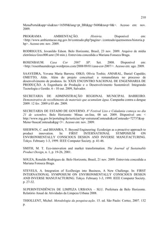 210

MenuPortal&app=slu&tax=16509&lang=pt_BR&pg=5600&taxp=0&>. Acesso em: nov.
2009.

PROGRAMA              AMBIENTAÇÃO.             História.        Disponível        em:
<http://www.ambientacao.mg.gov.br/conteudo.php?pagina=./conteudo/quemsomos/historia.p
hp>. Acesso em: nov. 2009.

RODRIGUES, Jovanildo Edson. Belo Horizonte, Brasil, 23 nov. 2009. Arquivo de mídia
eletrônica Grav000.amr (30 min.). Entrevista concedida a Mariana Fonseca Braga.

ROSENBAUM.         Casa     Cor     2007    SP.     Set.    2008.    Disponível     em:
<http://rosenbaumdesign.wordpress.com/2008/09/01/casa-cor-2007/>. Acesso em: ago. 2009.

SAAVEDRA, Yovana Maria Barrera; OIKO, Olívia Toshie; AMARAL, Daniel Capaldo;
OMETTO, Aldo. Além do projeto conceitual: a remanufatura no processo de
desenvolvimento de produtos. In: XXIX ENCONTRO NACIONAL DE ENGENHARIA DE
PRODUÇÃO. A Engenharia de Produção e o Desenvolvimento Sustentável: Integrando
Tecnologia e Gestão. 6 - 10 out. 2009, Salvador.

SECRETARIA DE ADMINISTRAÇÃO REGIONAL MUNICIPAL BARREIRO.
Demonstrativo de recolhimento de materiais que acumulam água. Campanha contra a dengue
2009: 12 fev. 2009 à 03 abr. 2009.

SECRETARIA DE ESTADO DE GOVERNO. 8º Festival Lixo e Cidadania começa no dia
21 de setembro. Belo Horizonte: Minas on-line, 08 set. 2009. Disponível em: <
http://www.mg.gov.br/portalmg/do/noticias?op=estruturaConteudo&coConteudo=72737&op
Menu=buscaConteudo&pg=3>. Acesso em: nov. 2009.

SHERWIN, C. and BHAMRA, T. Beyond Engineering: Ecodesign as a proactive approach to
product    innovation.     In:   FIRST    INTERNATIONAL     SYMPOSIUM          ON
ENVIRONMENTALLY CONSCIOUS DESIGN AND INVERSE MANUFACTURING.
Tokyo. February 1-3, 1999. IEEE Computer Society. p. 41-46.

SMITH, M. T. Eco-innovation and market transformation. The Journal of Sustainable
Product Design, n. 1, p. 19-26, 2001.

SOUZA, Ronaldo Rodrigues de. Belo Horizonte, Brasil, 21 nov. 2009. Entrevista concedida a
Mariana Fonseca Braga.

STEVELS, A. Integration of EcoDesign into Business, A New Challenge. In: FIRST
INTERNATIONAL SYMPOSIUM ON ENVIRONMENTALLY CONSCIOUS DESIGN
AND INVERSE MANUFACTURING. Tokyo. February 1-3, 1999. IEEE Computer Society.
p. 27-32.

SUPERINTENDÊNCIA DE LIMPEZA URBANA – SLU. Prefeitura de Belo Horizonte.
Relatório Anual de Atividades da Limpeza Urbana 2008.

THIOLLENT, Michel. Metodologia da pesquisa-ação. 15. ed. São Paulo: Cortez, 2007. 132
p.
 