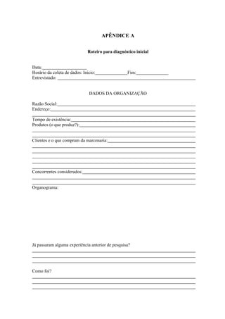 APÊNDICE A

                              Roteiro para diagnóstico inicial


Data:
Horário da coleta de dados: Início:                Fim:
Entrevistado:


                               DADOS DA ORGANIZAÇÃO

Razão Social:
Endereço:

Tempo de existência:
Produtos (o que produz?):


Clientes e o que compram da marcenaria:




Concorrentes considerados:


Organograma:




Já passaram alguma experiência anterior de pesquisa?




Como foi?
 