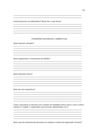 215




Existem parcerias ou colaboradores? Quem são e o que fazem?




                       CONDIÇÕES MATERIAIS E AMBIENTAIS

Quais materiais utilizados?




Quais equipamentos e instrumentos de trabalho?




Quais dimensões físicas?




Quais são suas expectativas?




Como a marcenaria se relaciona com a Asmare em totalidade (outros setores, como a coleta e
seleção ou “catação” e organização como um todo, administração, etc.)?




Qual o grau de autonomia da marcenaria em relação ao restante da organização (Asmare)?
 