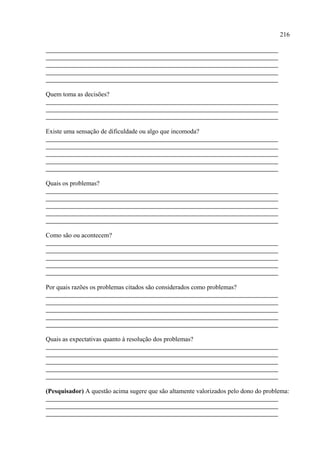 216




Quem toma as decisões?




Existe uma sensação de dificuldade ou algo que incomoda?




Quais os problemas?




Como são ou acontecem?




Por quais razões os problemas citados são considerados como problemas?




Quais as expectativas quanto à resolução dos problemas?




(Pesquisador) A questão acima sugere que são altamente valorizados pelo dono do problema:
 