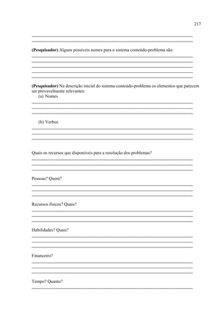217




(Pesquisador) Alguns possíveis nomes para o sistema conteúdo-problema são:




(Pesquisador) Na descrição inicial do sistema conteúdo-problema os elementos que parecem
ser provavelmente relevantes:
    (a) Nomes




   (b) Verbos




Quais os recursos que disponíveis para a resolução dos problemas?




Pessoas? Quem?




Recursos físicos? Quais?




Habilidades? Quais?




Financeiro?




Tempo? Quanto?
 