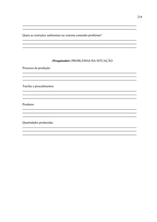 218




Quais as restrições ambientais no sistema conteúdo-problema?




                       (Pesquisador) PROBLEMAS DA SITUAÇÃO

Processo de produção




Tarefas e procedimentos




Produtos




Quantidades produzidas
 