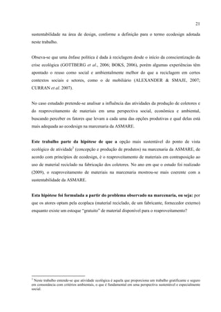 21

sustentabilidade na área de design, conforme a definição para o termo ecodesign adotada
neste trabalho.


Obseva-se que uma ênfase política é dada à reciclagem desde o início da conscientização da
crise ecológica (GOTTBERG et al., 2006; BOKS, 2006), porém algumas experiências têm
apontado o reuso como social e ambientalmente melhor do que a reciclagem em certos
contextos sociais e setores, como o de mobiliário (ALEXANDER & SMAJE, 2007;
CURRAN et al. 2007).


No caso estudado pretende-se analisar a influência das atividades da produção de coletores e
do reaproveitamento de materiais em uma perspectiva social, econômica e ambiental,
buscando perceber os fatores que levam a cada uma das opções produtivas e qual delas está
mais adequada ao ecodesign na marcenaria da ASMARE.


Este trabalho parte da hipótese de que a opção mais sustentável do ponto de vista
ecológico de atividade3 (concepção e produção de produtos) na marcenaria da ASMARE, de
acordo com princípios de ecodesign, é o reaproveitamento de materiais em contraposição ao
uso de material reciclado na fabricação dos coletores. No ano em que o estudo foi realizado
(2009), o reaproveitamento de materiais na marcenaria mostrou-se mais coerente com a
sustentabilidade da ASMARE.


Esta hipótese foi formulada a partir do problema observado na marcenaria, ou seja: por
que os atores optam pela ecoplaca (material reciclado, de um fabricante, fornecedor externo)
enquanto existe um estoque “gratuito” de material disponível para o reaproveitamento?




3
 Neste trabalho entende-se que atividade ecológica é aquela que proporciona um trabalho gratificante e seguro
em consonância com critérios ambientais, o que é fundamental em uma perspectiva sustentável e especialmente
social.
 
