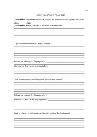 220

                            ORGANIZAÇÃO DO TRABALHO

(Pesquisador) Entrevista realizada em situação (no momento da realização da atividade)?
□Sim          □Não
(Pesquisador) Se sim, descrever o que o ator estava fazendo.




O que você faz na marcenaria (papéis, funções)?




Relance (ou observações do pesquisador):

Resposta (ou observações do pesquisador):




Quais instrumentos e/ou equipamentos que utiliza no trabalho?




Relance (ou observações do pesquisador):

Resposta (ou observações do pesquisador):




Quais problemas ou dificuldades enfrentados no dia-a-dia da atividade?
 