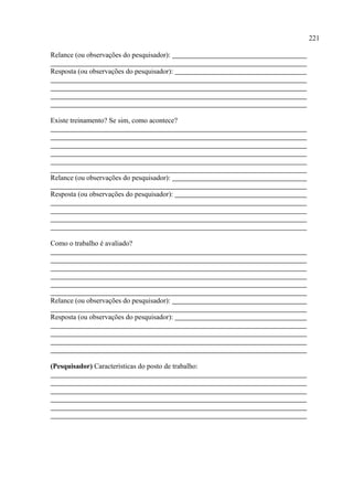 221

Relance (ou observações do pesquisador):

Resposta (ou observações do pesquisador):




Existe treinamento? Se sim, como acontece?




Relance (ou observações do pesquisador):

Resposta (ou observações do pesquisador):




Como o trabalho é avaliado?




Relance (ou observações do pesquisador):

Resposta (ou observações do pesquisador):




(Pesquisador) Características do posto de trabalho:
 