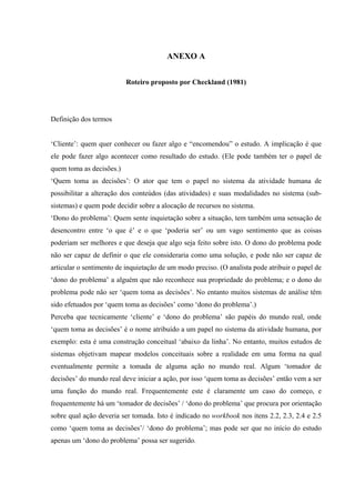 ANEXO A


                          Roteiro proposto por Checkland (1981)




Definição dos termos


‘Cliente’: quem quer conhecer ou fazer algo e “encomendou” o estudo. A implicação é que
ele pode fazer algo acontecer como resultado do estudo. (Ele pode também ter o papel de
quem toma as decisões.)
‘Quem toma as decisões’: O ator que tem o papel no sistema da atividade humana de
possibilitar a alteração dos conteúdos (das atividades) e suas modalidades no sistema (sub-
sistemas) e quem pode decidir sobre a alocação de recursos no sistema.
‘Dono do problema’: Quem sente inquietação sobre a situação, tem também uma sensação de
desencontro entre ‘o que é’ e o que ‘poderia ser’ ou um vago sentimento que as coisas
poderiam ser melhores e que deseja que algo seja feito sobre isto. O dono do problema pode
não ser capaz de definir o que ele consideraria como uma solução, e pode não ser capaz de
articular o sentimento de inquietação de um modo preciso. (O analista pode atribuir o papel de
‘dono do problema’ a alguém que não reconhece sua propriedade do problema; e o dono do
problema pode não ser ‘quem toma as decisões’. No entanto muitos sistemas de análise têm
sido efetuados por ‘quem toma as decisões’ como ‘dono do problema’.)
Perceba que tecnicamente ‘cliente’ e ‘dono do problema’ são papéis do mundo real, onde
‘quem toma as decisões’ é o nome atribuído a um papel no sistema da atividade humana, por
exemplo: esta é uma construção conceitual ‘abaixo da linha’. No entanto, muitos estudos de
sistemas objetivam mapear modelos conceituais sobre a realidade em uma forma na qual
eventualmente permite a tomada de alguma ação no mundo real. Algum ‘tomador de
decisões’ do mundo real deve iniciar a ação, por isso ‘quem toma as decisões’ então vem a ser
uma função do mundo real. Frequentemente este é claramente um caso do começo, e
frequentemente há um ‘tomador de decisões’ / ‘dono do problema’ que procura por orientação
sobre qual ação deveria ser tomada. Isto é indicado no workbook nos itens 2.2, 2.3, 2.4 e 2.5
como ‘quem toma as decisões’/ ‘dono do problema’; mas pode ser que no início do estudo
apenas um ‘dono do problema’ possa ser sugerido.
 