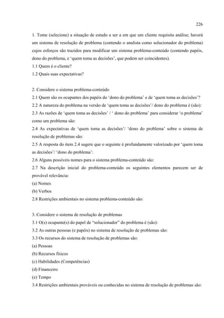 226

1. Tome (selecione) a situação de estudo a ser a em que um cliente requisita análise; haverá
um sistema de resolução de problema (contendo o analista como solucionador do problema)
cujos esforços são trazidos para modificar um sistema problema-conteúdo (contendo papéis,
dono do problema, e ‘quem toma as decisões’, que podem ser coincidentes).
1.1 Quem é o cliente?
1.2 Quais suas expectativas?


2. Considere o sistema problema-conteúdo
2.1 Quem são os ocupantes dos papéis do ‘dono do problema’ e de ‘quem toma as decisões’?
2.2 A natureza do problema na versão de ‘quem toma as decisões’/ dono do problema é (são):
2.3 As razões de ‘quem toma as decisões’ / ‘ dono do problema’ para considerar ‘o problema’
como um problema são:
2.4 As expectativas de ‘quem toma as decisões’/ ‘dono do problema’ sobre o sistema de
resolução de problemas são:
2.5 A resposta do item 2.4 sugere que o seguinte é profundamente valorizado por ‘quem toma
as decisões’/ ‘dono do problema’:
2.6 Alguns possíveis nomes para o sistema problema-conteúdo são:
2.7 Na descrição inicial do problema-conteúdo os seguintes elementos parecem ser de
provável relevância:
(a) Nomes
(b) Verbos
2.8 Restrições ambientais no sistema problema-conteúdo são:


3. Considere o sistema de resolução de problemas
3.1 O(s) ocupante(s) do papel de “solucionador” do problema é (são):
3.2 As outras pessoas (e papéis) no sistema de resolução de problemas são:
3.3 Os recursos do sistema de resolução de problemas são:
(a) Pessoas
(b) Recursos físicos
(c) Habilidades (Competências)
(d) Financeiro
(e) Tempo
3.4 Restrições ambientais prováveis ou conhecidas no sistema de resolução de problemas são:
 