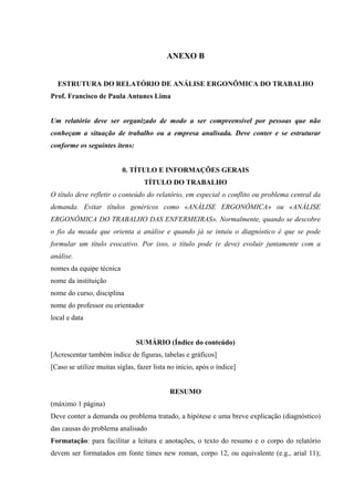 ANEXO B


  ESTRUTURA DO RELATÓRIO DE ANÁLISE ERGONÔMICA DO TRABALHO
Prof. Francisco de Paula Antunes Lima


Um relatório deve ser organizado de modo a ser compreensível por pessoas que não
conheçam a situação de trabalho ou a empresa analisada. Deve conter e se estruturar
conforme os seguintes itens:


                          0. TÍTULO E INFORMAÇÕES GERAIS
                                  TÍTULO DO TRABALHO
O título deve refletir o conteúdo do relatório, em especial o conflito ou problema central da
demanda. Evitar títulos genéricos como «ANÁLISE ERGONÔMICA» ou «ANÁLISE
ERGONÔMICA DO TRABALHO DAS ENFERMEIRAS». Normalmente, quando se descobre
o fio da meada que orienta a análise e quando já se intuiu o diagnóstico é que se pode
formular um título evocativo. Por isso, o título pode (e deve) evoluir juntamente com a
análise.
nomes da equipe técnica
nome da instituição
nome do curso, disciplina
nome do professor ou orientador
local e data


                               SUMÁRIO (Índice do conteúdo)
[Acrescentar também índice de figuras, tabelas e gráficos]
[Caso se utilize muitas siglas, fazer lista no início, após o índice]


                                            RESUMO
(máximo 1 página)
Deve conter a demanda ou problema tratado, a hipótese e uma breve explicação (diagnóstico)
das causas do problema analisado
Formatação: para facilitar a leitura e anotações, o texto do resumo e o corpo do relatório
devem ser formatados em fonte times new roman, corpo 12, ou equivalente (e.g., arial 11);
 