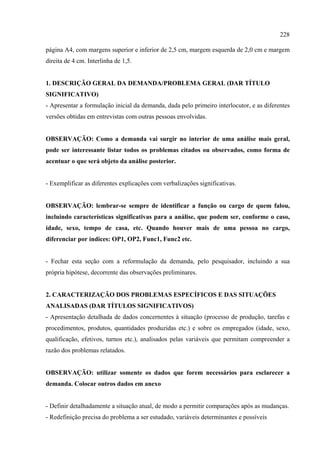 228

página A4, com margens superior e inferior de 2,5 cm, margem esquerda de 2,0 cm e margem
direita de 4 cm. Interlinha de 1,5.


1. DESCRIÇÃO GERAL DA DEMANDA/PROBLEMA GERAL (DAR TÍTULO
SIGNIFICATIVO)
- Apresentar a formulação inicial da demanda, dada pelo primeiro interlocutor, e as diferentes
versões obtidas em entrevistas com outras pessoas envolvidas.


OBSERVAÇÃO: Como a demanda vai surgir no interior de uma análise mais geral,
pode ser interessante listar todos os problemas citados ou observados, como forma de
acentuar o que será objeto da análise posterior.


- Exemplificar as diferentes explicações com verbalizações significativas.


OBSERVAÇÃO: lembrar-se sempre de identificar a função ou cargo de quem falou,
incluindo características significativas para a análise, que podem ser, conforme o caso,
idade, sexo, tempo de casa, etc. Quando houver mais de uma pessoa no cargo,
diferenciar por índices: OP1, OP2, Func1, Func2 etc.


- Fechar esta seção com a reformulação da demanda, pelo pesquisador, incluindo a sua
própria hipótese, decorrente das observações preliminares.


2. CARACTERIZAÇÃO DOS PROBLEMAS ESPECÍFICOS E DAS SITUAÇÕES
ANALISADAS (DAR TÍTULOS SIGNIFICATIVOS)
- Apresentação detalhada de dados concernentes à situação (processo de produção, tarefas e
procedimentos, produtos, quantidades produzidas etc.) e sobre os empregados (idade, sexo,
qualificação, efetivos, turnos etc.), analisados pelas variáveis que permitam compreender a
razão dos problemas relatados.


OBSERVAÇÃO: utilizar somente os dados que forem necessários para esclarecer a
demanda. Colocar outros dados em anexo


- Definir detalhadamente a situação atual, de modo a permitir comparações após as mudanças.
- Redefinição precisa do problema a ser estudado, variáveis determinantes e possíveis
 