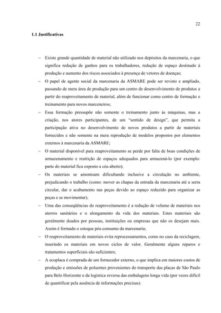 22

1.1 Justificativas




   − Existe grande quantidade de material não utilizado nos depósitos da marcenaria, o que
       significa redução de ganhos para os trabalhadores, redução de espaço destinado à
       produção e aumento dos riscos associados à presença de vetores de doenças;
   − O papel de agente social da marcenaria da ASMARE pode ser revisto e ampliado,
       passando de mera área de produção para um centro de desenvolvimento de produtos a
       partir do reaproveitamento de material, além de funcionar como centro de formação e
       treinamento para novos marceneiros;
   − Essa formação pressupõe não somente o treinamento junto às máquinas, mas a
       criação, nos atores participantes, de um “sentido de design”, que permita a
       participação ativa no desenvolvimento de novos produtos a partir de materiais
       fornecidos e não somente na mera reprodução de modelos propostos por elementos
       externos à marcenaria da ASMARE;
   − O material disponível para reaproveitamento se perde por falta de boas condições de
       armazenamento e restrição de espaços adequados para armazená-lo (por exemplo:
       parte do material fica exposto a céu aberto);
   − Os materiais se amontoam dificultando inclusive a circulação no ambiente,
       prejudicando o trabalho (como: mover as chapas da entrada da marcenaria até a serra
       circular, dar o acabamento nas peças devido ao espaço reduzido para organizar as
       peças e se movimentar);
   − Uma das conseqüências do reaproveitamento é a redução de volume de materiais nos
       aterros sanitários e o alongamento da vida dos materiais. Estes materiais são
       geralmente doados por pessoas, instituições ou empresas que não os desejam mais.
       Assim é formado o estoque pós-consumo da marcenaria;
   − O reaproveitamento de materiais evita reprocessamentos, como no caso da reciclagem,
       inserindo os materiais em novos ciclos de valor. Geralmente alguns reparos e
       tratamentos superficiais são suficientes;
   − A ecoplaca é comprada de um fornecedor externo, o que implica em maiores custos de
       produção e emissões de poluentes provenientes do transporte das placas de São Paulo
       para Belo Horizonte e da logística reversa das embalagens longa vida (por vezes difícil
       de quantificar pela ausência de informações precisas).
 