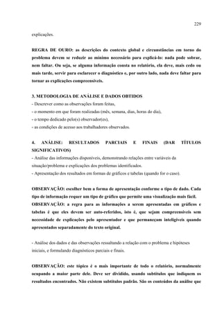229

explicações.


REGRA DE OURO: as descrições do contexto global e circunstâncias em torno do
problema devem se reduzir ao mínimo necessário para explicá-lo: nada pode sobrar,
nem faltar. Ou seja, se alguma informação consta no relatório, ela deve, mais cedo ou
mais tarde, servir para esclarecer o diagnóstico e, por outro lado, nada deve faltar para
tornar as explicações compreensíveis.


3. METODOLOGIA DE ANÁLISE E DADOS OBTIDOS
- Descrever como as observações foram feitas,
- o momento em que foram realizadas (mês, semana, dias, horas do dia),
- o tempo dedicado pelo(s) observador(es),
- as condições de acesso aos trabalhadores observados.


4.   ANÁLISE:        RESULTADOS           PARCIAIS       E     FINAIS    (DAR        TÍTULOS
SIGNIFICATIVOS)
- Análise das informações disponíveis, demonstrando relações entre variáveis da
situação/problema e explicações dos problemas identificados.
- Apresentação dos resultados em formas de gráficos e tabelas (quando for o caso).


OBSERVAÇÃO: escolher bem a forma de apresentação conforme o tipo de dado. Cada
tipo de informação requer um tipo de gráfico que permite uma visualização mais fácil.
OBSERVAÇÃO: a regra para as informações a serem apresentadas em gráficos e
tabelas é que eles devem ser auto-referidos, isto é, que sejam compreensíveis sem
necessidade de explicações pelo apresentador e que permaneçam inteligíveis quando
apresentados separadamente do texto original.


- Análise dos dados e das observações ressaltando a relação com o problema e hipóteses
iniciais, e formulando diagnósticos parciais e finais.


OBSERVAÇÃO: este tópico é o mais importante de todo o relatório, normalmente
ocupando a maior parte dele. Deve ser dividido, usando subtítulos que indiquem os
resultados encontrados. Não existem subtítulos padrão. São os conteúdos da análise que
 