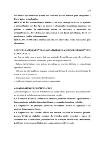 230

vão indicar que subtítulos utilizar. Os subtítulos servem também para categorizar e
hierarquizar as explicações.
OBSERVAÇÃO: os conteúdos das análises, explicações e categorias devem ser apoiados
e exemplificados por dois tipos de dados: 1) observações sistemáticas, resumidas em
gráficos e tabelas; 2) verbalizações obtidas em entrevistas e, sobretudo, em
autoconfrontação. As verbalizações não precisam e nem devem ser extensas, devem ser
escolhidos os trechos mais expressivos.
REGRA DE OURO: evitar análises sem falas dos observados, e falas sem análise pelo
observador.


5. DIFICULDADES ENCONTRADAS E ATIVIDADES A SEREM DESENVOLVIDAS
FUTURAMENTE
Ao final de cada etapa, o grupo fará uma avaliação dos problemas ainda não resolvidos,
assinalando as dificuldades encontradas quanto aos seguintes aspectos:
- Relação teoria/prática: como colocar em prática os conceitos teóricos e a metodologia
aprendidos no curso;
- Obtenção de informações na empresa, considerando formas de registro, disponibilidade de
dados, acesso às pessoas etc.;
- Análise dos dados e cruzamento de informações;
- Problemas ainda não resolvidos ou bem compreendidos.


6. DIAGNÓSTICO E RECOMENDAÇÕES
A transformação das situações de trabalho deve incidir sobre a globalidade dos determinantes
da atividade de trabalho tais como descritos acima, ou seja:
6.1. Condições materiais e ambientais: ambiente, materiais utilizados, equipamentos e
instrumentos de trabalho, dimensões físicas e organização do posto de trabalho.
6.2. Organização da produção: qualidade, quantidade, normas de segurança e de
controle dos processos, ritmos.
6.3. Organização do trabalho: cálculo dos efetivos, horários de trabalho, jornada,
pausas, divisão do trabalho, conteúdo do trabalho, estilos gerenciais e espaço de
autonomia dos trabalhadores, procedimentos de avaliação, qualificações, treinamento,
política de promoção, constituição das equipes, relações interpessoais.
 