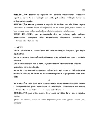 231

OBSERVAÇÃO: Separar as sugestões dos próprios trabalhadores, formuladas
espontaneamente, das recomendações construídas pela análise e validação, durante ou
ao final da intervenção.
OBSERVAÇÃO: Outros problemas e sugestões de melhoria que não dizem respeito
diretamente à demanda, devem ser registrados em um item à parte, com a ressalva, se
for o caso, de serem melhor analisados e validados junto aos trabalhadores.
REGRA DE OURO: toda recomendação deve ser validada pelos próprios
trabalhadores,    começando       pelos   trabalhadores   diretamente    envolvidos    e,
posteriormente, coletivamente.


7. ANEXOS
Anexar entrevistas e verbalizações em autoconfrontação completas que sejam
significativas.
Anexar registros de observações sistemáticas que sejam mais extensos, como crônicas da
atividade.
Anexar dados e tabelas mais extensas, cujas informações foram analisadas de forma
resumida no corpo do relatório.
Anexar (provisoriamente) outros dados e observações que possam ser relevantes para
entender o contexto da análise ou as situações específicas e que poderão servir mais
tarde.
                                           -&-
OBSERVAÇÃO: como serão feitas várias versões de um mesmo relatório, para facilitar
o acompanhamento pelos orientadores, as informações acrescentadas nas versões
posteriores devem ser destacadas com cores e fontes diferentes.
OBSERVAÇÃO: para evitar nomes de arquivos parecidos, favor usar o seguinte
padrão:
"[Nome da empresa, escola ou curso]-Ergonomia-[nome autor1]-[nome autor2]-[mês]
[ano].doc"
 