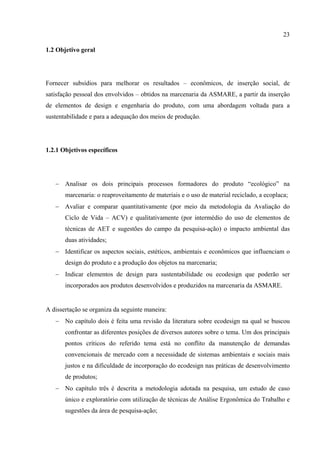 23

1.2 Objetivo geral




Fornecer subsídios para melhorar os resultados – econômicos, de inserção social, de
satisfação pessoal dos envolvidos – obtidos na marcenaria da ASMARE, a partir da inserção
de elementos de design e engenharia do produto, com uma abordagem voltada para a
sustentabilidade e para a adequação dos meios de produção.




1.2.1 Objetivos específicos




   − Analisar os dois principais processos formadores do produto “ecológico” na
       marcenaria: o reaproveitamento de materiais e o uso de material reciclado, a ecoplaca;
   − Avaliar e comparar quantitativamente (por meio da metodologia da Avaliação do
       Ciclo de Vida – ACV) e qualitativamente (por intermédio do uso de elementos de
       técnicas de AET e sugestões do campo da pesquisa-ação) o impacto ambiental das
       duas atividades;
   − Identificar os aspectos sociais, estéticos, ambientais e econômicos que influenciam o
       design do produto e a produção dos objetos na marcenaria;
   − Indicar elementos de design para sustentabilidade ou ecodesign que poderão ser
       incorporados aos produtos desenvolvidos e produzidos na marcenaria da ASMARE.


A dissertação se organiza da seguinte maneira:
   − No capítulo dois é feita uma revisão da literatura sobre ecodesign na qual se buscou
       confrontar as diferentes posições de diversos autores sobre o tema. Um dos principais
       pontos críticos do referido tema está no conflito da manutenção de demandas
       convencionais de mercado com a necessidade de sistemas ambientais e sociais mais
       justos e na dificuldade de incorporação do ecodesign nas práticas de desenvolvimento
       de produtos;
   − No capítulo três é descrita a metodologia adotada na pesquisa, um estudo de caso
       único e exploratório com utilização de técnicas de Análise Ergonômica do Trabalho e
       sugestões da área de pesquisa-ação;
 