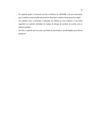 24

− No capítulo quatro é fornecido um breve histórico da ASMARE e de sua marcenaria,
   que é também caracterizada para posterior descrição e análise da pesquisa de campo;
− No capítulo cinco a literatura é discutida em relação ao caso empírico e são feitas
   sugestões ao contexto abordado no campo de design do produto de acordo com as
   análises geradas;
− Por fim, o capítulo seis traz uma conclusão da dissertação e possibilidades para futuras
   pesquisas.
 