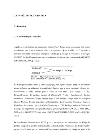 2 REVISÃO BIBLIOGRÁFICA



2.1 Ecodesign




2.1.1 Terminologias e conceitos




A palavra ecodesign tem em sua origem o termo “eco” de raiz grega oikos, casa. Este termo
relaciona-se com o meio ambiente vivo e seu governo. Neste sentido, “eco” refere-se a
natureza, incluindo subsistemas antrópicos. Ecodesign é análogo à economia e a ecologia
(FIGURA 1). Significa design de inter-relação mais inteligente com a natureza (KARLSSON
& LUTTROPP, 2006, p. 1292).


                     Eco (nomia)
                                                  Design = EcoDesign
                     Eco (logia)
                    FIGURA 1 – Mapa lingüístico do ecodesign
                    Fonte: KARLSSON & LUTTROPP, 2006, p. 1292.


Na bibliografia sobre o tema o termo ecodesign, para alguns autores, pode ser encontrado
como sinônimo de diferentes terminologias: Design para o meio ambiente (Design for
Environment – DFE), Design para o ciclo de vida (Life Cycle Design – LCD),
Desenvolvimento do produto sustentável (Sustainable Product Development), Design
sustentável (Sustainable Design), Design limpo (Clean Design), Design verde ou ecológico
(Green Design), Design consciente ambientalmente (Environmental Conscious Design),
Engenharia do ciclo de vida (Life Cycle Engineering – LCE), Ecologia industrial (Industrial
Ecology) ou Engenharia Ecológica (Ecology Engineering) (BAUMANN et al., 2002; EDO,
2002, p. 8; LAGERSTEDT, 2003 apud JESWIET & HAUSCHILD, 2005, p. 629; GARCIA,
2007).


De acordo com Baumann et al. (2002, p. 413) as transições na terminologia de design do
produto integrado a questões ambientais têm se transformado: “a transição do design “verde”
para o “eco” e deste para o “sustentável” representa a ampliação do escopo da teoria e da
 