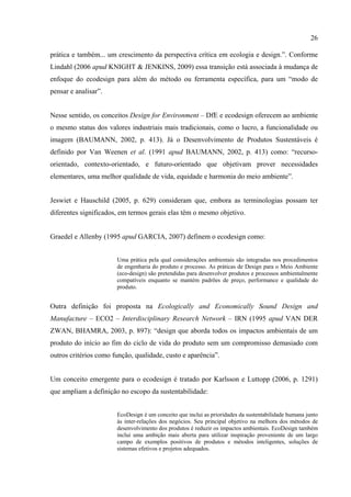 26

prática e também... um crescimento da perspectiva crítica em ecologia e design.”. Conforme
Lindahl (2006 apud KNIGHT & JENKINS, 2009) essa transição está associada à mudança de
enfoque do ecodesign para além do método ou ferramenta específica, para um “modo de
pensar e analisar”.


Nesse sentido, os conceitos Design for Environment – DfE e ecodesign oferecem ao ambiente
o mesmo status dos valores industriais mais tradicionais, como o lucro, a funcionalidade ou
imagem (BAUMANN, 2002, p. 413). Já o Desenvolvimento de Produtos Sustentáveis é
definido por Van Weenen et al. (1991 apud BAUMANN, 2002, p. 413) como: “recurso-
orientado, contexto-orientado, e futuro-orientado que objetivam prover necessidades
elementares, uma melhor qualidade de vida, equidade e harmonia do meio ambiente”.


Jeswiet e Hauschild (2005, p. 629) consideram que, embora as terminologias possam ter
diferentes significados, em termos gerais elas têm o mesmo objetivo.


Graedel e Allenby (1995 apud GARCIA, 2007) definem o ecodesign como:


                       Uma prática pela qual considerações ambientais são integradas nos procedimentos
                       de engenharia do produto e processo. As práticas de Design para o Meio Ambiente
                       (eco-design) são pretendidas para desenvolver produtos e processos ambientalmente
                       compatíveis enquanto se mantém padrões de preço, performance e qualidade do
                       produto.


Outra definição foi proposta na Ecologically and Economically Sound Design and
Manufacture – ECO2 – Interdisciplinary Research Network – IRN (1995 apud VAN DER
ZWAN, BHAMRA, 2003, p. 897): “design que aborda todos os impactos ambientais de um
produto do início ao fim do ciclo de vida do produto sem um compromisso demasiado com
outros critérios como função, qualidade, custo e aparência”.


Um conceito emergente para o ecodesign é tratado por Karlsson e Luttopp (2006, p. 1291)
que ampliam a definição no escopo da sustentabilidade:


                       EcoDesign é um conceito que inclui as prioridades da sustentabilidade humana junto
                       às inter-relações dos negócios. Seu principal objetivo na melhora dos métodos de
                       desenvolvimento dos produtos é reduzir os impactos ambientais. EcoDesign também
                       inclui uma ambição mais aberta para utilizar inspiração proveniente de um largo
                       campo de exemplos positivos de produtos e métodos inteligentes, soluções de
                       sistemas efetivos e projetos adequados.
 