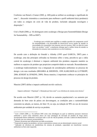 27

Conforme van Hemel e Cramer (2002, p. 440) pode-se atribuir ao ecodesign o significado de
uma “... discussão sistemática e consistente para melhorar o perfil ambiental do(s) produto(s)
em todos os estágios do ciclo de vida do produto, incluindo adequada reciclagem e
disposição.”.


Crul e Diehl (2006, p. 16) distinguem entre ecodesign e Design para Sustentabilidade (Design
for Sustainability – DfS ou D4S4):


                           ... Ecodesign tem evoluído para englobar as amplas questões do componente social
                           da sustentabilidade e da necessidade de desenvolver novos modos de atender as
                           necessidades do consumidor com menores usos de recursos. D4S vai além de como
                           fazer um produto “verde” e atualmente abrange qual a melhor forma de atender as
                           demandas de consumo mais sustentáveis no nível sistêmico.


De acordo com a definição de Graedel e Allenby (1995 apud GARCIA, 2007) para o
ecodesign, uma das principais utilizadas na literatura sobre o tema, percebe-se que a idéia
central do ecodesign é diminuir o impacto ambiental dos produtos enquanto mantém ou
melhora os aspectos do produto que propiciem competitividade no mercado. Resumidamente:
o ecodesign tradicionalmente visa a integração de considerações ambientais no processo de
design e em seus resultados (BHAMRA & SHERWIN, 1999; KARLSSON & LUTTROPP,
2006; KNIGHT & JENKINS, 2009). Dessa maneira, é importante conhecer os princípios do
processo de design do produto.


Manzini (2007) define o impacto ambiental em três variáveis:


     Impacto ambiental = População5 x Demanda por bem estar6 x eco eficiência do sistema sócio técnico7


De acordo com Manzini (2007, p. 14), devido ao aumento populacional e ao aumento por
demanda de bem estar de países em desvantagem, as condições para a sustentabilidade
consistem na adoção, ao menos, do fator 10, ou seja, na redução de 90% no uso de recursos
ambientais por unidade de serviço ou produto.

4
  Crul e Diehl (2006, p. 16) definem D4S como uma abordagem na qual as indústrias possuem interesses
ambiental e social como elementos chave em suas estratégias de inovação do produto de longo prazo,
incorporando fatores ambiental e social por todo o ciclo de vida do produto, em toda a cadeia de abastecimento e
de acordo com seu contexto socioeconômico.
5
  Número de pessoas que influenciam um dado ecossistema.
6
  Expectativas quanto aos produtos, serviços e patrimônios comuns em um determinado contexto social.
7
   Indicador de eficiência do metabolismo do sistema de produção, capacidade em transformar recursos
ambientais no bem estar requerido.
 