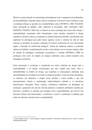 28



Observa-se uma transição na terminologia principalmente com o surgimento da problemática
da sustentabilidade. Enquanto alguns autores consideram os diversos termos sinônimos e que
o ecodesign abrange as questões da sustentabilidade, outros (PETRINA, 2000; WALKER,
2002; WALKER & DORSA, 2001; DOGAN & WALKER, 2003; MANZINI, 2007;
MANZINI, VEZZOLI, 2005) não se referem ao termo ecodesign para tratar sobre design e
sustentabilidade, transitando entre terminologias como: produto sustentável e design
sustentável, fazendo críticas ao ecodesign no sentido tradicional utilizado, considerando uma
ampliação da abordagem que pode incluir aspectos sociais e culturais da mão de obra
utilizada na produção do produto, utilização de técnicas tradicionais de uma determinada
região e formação do profissional designer8. Tratam de mudanças radicais e profundas
relativas aos hábitos e comportamentos sociais e suas relações com os recursos naturais, além
do sentido da abordagem considerada tecnocêntrica e limitada (PETRINA, 2000) do
ecodesign como meio de redução do impacto ambiental, nesse sentido propõem uma
abordagem ecocêntrica.


Nesta dissertação o ecodesign é considerado um termo sinônimo de design para a
sustentabilidade e de demais terminologias que têm surgido para tratar sobre a
sustentabilidade no âmbito do design, que englobam as preocupações ampliadas pela
sustentabilidade nas atividades envolvidas no design do produto. Como em muitas disciplinas,
os contextos são dinâmicos e surgem novas questões a serem tratadas o que não
necessariamente elimina a terminologia tradicionalmente utilizada e os benefícios
anteriormente alcançados. Dessa maneira, considera-se importante na abordagem do
ecodesign: a perspectiva do ciclo de vida dos produtos; os impactos ambientais causados por
processos e produtos; as questões que emergem com a sustentabilidade, que envolve três
elementos básicos inter-relacionados: o econômico, o social e o ambiental; a mudança para
estilos de vida mais coerentes com a sustentabilidade.




8
  Neste trabalho usa-se o termo designer, designer industrial e desenhista industrial para se referir a mesma
formação profissional.
 
