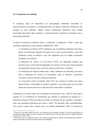 29

2.1.2 Surgimento do ecodesign




O    ecodesign     surge    em     decorrência     de    preocupações      ambientais      associadas     ao
desenvolvimento de produtos e, consequentemente, do impacto ambiental causado por tais
produtos no meio ambiente. Alguns eventos contribuíram fortemente nesse sentido
provocando discussões sobre: progresso e desenvolvimento econômicos incoerentes com a
preservação ambiental.


A noção de progresso econômico linear e continuado é contraposto a fatos e obras que
constituem importantes eventos históricos (DIEGUES, 1992):
    − A Conferência de Founex (1971) estabeleceu que os problemas ambientais dos países
        pobres eram diferentes daqueles dos países ricos. E que nos países pobres a causa dos
        problemas estaria na pobreza o que não significava que um rápido crescimento
        econômico os resolveria.
    − A publicação de: Limites ao Crescimento (1972), um importante relatório que
        enunciava que o crescimento da população, do consumo e do uso dos recursos naturais
        era exponencial ao passo que os recursos naturais eram finitos e limitados.
    − A Conferência das Nações Unidas sobre o Meio Ambiente em Estocolmo, três meses
        após a publicação de Limites ao Crescimento, onde se discutem: crescimento
        econômico, desenvolvimento e proteção ambiental.
    − As consecutivas crises do petróleo desde 1973 que colocam na prática dos países
        desenvolvidos a necessidade de racionar o petróleo, o que alerta para um novo olhar
        diante dos recursos renováveis e não renováveis como finitos e limitados.


Continuaram os eventos junto com a assinatura de documentos com: a Rio 92 onde surge a
Agenda 219; a Conferência de Joanesburgo que reafirma os propósitos da Agenda 21; o
Protocolo de Kyoto (1992) que objetivou limitar as emissões de gás carbônico. Antecede a
estes uma importante publicação que marca o início10 da discussão sobre sustentabilidade:
Nosso futuro comum (Our common future ou relatório Brundtland, 1987). O conceito de

9
   Trata-se de “um plano global de ação a ser realizado em nível global, nacional e local por organizações do
sistema das Nações Unidas, governos, e grupos mais importantes em cada área onde atuam os impactos humanos
no ambiente.” (CSD, 1992).
10
    Apesar do termo ser utilizado desde os anos 1960 é a publicação do relatório de Brundtland que difunde e
marca as discussões centradas na terminologia sustentabilidade.
 