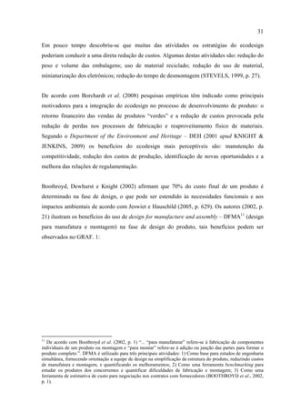 31

Em pouco tempo descobriu-se que muitas das atividades ou estratégias do ecodesign
poderiam conduzir a uma direta redução de custos. Algumas destas atividades são: redução do
peso e volume das embalagens; uso de material reciclado; redução do uso de material,
miniaturização dos eletrônicos; redução do tempo de desmontagem (STEVELS, 1999, p. 27).


De acordo com Borchardt et al. (2008) pesquisas empíricas têm indicado como principais
motivadores para a integração do ecodesign no processo de desenvolvimento de produto: o
retorno financeiro das vendas de produtos “verdes” e a redução de custos provocada pela
redução de perdas nos processos de fabricação e reaproveitamento físico de materiais.
Segundo o Department of the Environment and Heritage – DEH (2001 apud KNIGHT &
JENKINS, 2009) os benefícios do ecodesign mais perceptíveis são: manutenção da
competitividade, redução dos custos de produção, identificação de novas oportunidades e a
melhora das relações de regulamentação.


Boothroyd, Dewhurst e Knight (2002) afirmam que 70% do custo final de um produto é
determinado na fase de design, o que pode ser estendido às necessidades funcionais e aos
impactos ambientais de acordo com Jeswiet e Hauschild (2005, p. 629). Os autores (2002, p.
21) ilustram os benefícios do uso de design for manufacture and assembly – DFMA11 (design
para manufatura e montagem) na fase de design do produto, tais benefícios podem ser
observados no GRAF. 1:




11
   De acordo com Boothroyd et al. (2002, p. 1) “... “para manufaturar” refere-se à fabricação de componentes
individuais de um produto ou montagem e “para montar” refere-se à adição ou junção das partes para formar o
produto completo.”. DFMA é utilizado para três principais atividades: 1) Como base para estudos de engenharia
simultânea, fornecendo orientação a equipe de design na simplificação da estrutura do produto, reduzindo custos
de manufatura e montagem, e quantificando os melhoramentos; 2) Como uma ferramenta benchmarking para
estudar os produtos dos concorrentes e quantificar dificuldades de fabricação e montagem; 3) Como uma
ferramenta de estimativa de custo para negociação nos contratos com fornecedores (BOOTHROYD et al., 2002,
p. 1).
 