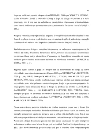 35

impactos ambientais, quando não por todos (TISCHNER, 2000 apud KNIGHT & JENKINS,
2009). Conforme Jeswiet e Hauschild (2005) a etapa de design do produto é a mais
importante, pois é nela que são definidas as características relacionadas à funcionalidade,
custo e meio ambiente que permaneceram com o produto até o fim de sua vida (End of Life –
EOL).


Knight e Jenkins (2009) explicam que enquanto o design tradicionalmente concentra-se nas
fases de produção e uso, o ecodesign tem uma perspectiva do ciclo de vida, desde a extração
dos materiais até o fim da vida do produto (conhecida como do “berço ao túmulo”).


Tradicionalmente os designers industriais interessam-se em melhorar os produtos por meio da
redução de custos, do aumento da facilidade de uso, tornando-os adequados e diferenciados
no mercado. O que motiva tais melhoras é “um desejo em fazer objetos produzidos em massa
melhores para o usuário assim como melhorar sua viabilidade econômica” (WALKER &
DORSA, 2001, p. 41).


Segundo alguns autores o papel do designer tem se transformado do campo de suprir
necessidades para o de estimular desejos (Cooper, 1999 apud LUTTROPP & LAGERSTEDT,
2006, p. 1396; KLEIN, 2000 apud KARLSSON & LUTTROPP, 2006; KLEIN, 2000 apud
PETRINA, 2000). Nesse sentido, os objetivos das empresas não tem sido apenas satisfazer
necessidades, mas, principalmente, construir imagem e desejo, o que em uma perspectiva de
longo prazo é mais interessante do que o design e a produção do produto (LUTTROPP &
LAGERSTEDT, 2006, p. 1396; KARLSSON & LUTTROPP, 2006; PETRINA, 2000),
exemplo que pode ser observado no estudo de Petrina (2000). Isso torna mais complexo o
desenvolvimento de produtos sustentáveis (LUTTROPP & LAGERSTEDT, 2006, p. 1396;
KARLSSON & LUTTROPP, 2006).


Nessa perspectiva os aspectos simbólicos do produto tornam-se cernes para o design dos
mesmos, nem sempre atendendo a demandas viabilizadas pelo fim da vida de um produto. Por
exemplo: comprar um sapato não porque o que se utiliza está danificado ou no fim de sua
vida, mas porque atribuí-se ao design de outro sapato características que se deseja representar.
Nesse caso a lógica do consumo guia-se mais pelo desejo (qualidades por vezes intangíveis
atribuídas ao produto como beleza) do que pela necessidade funcional do objeto (proteger os
pés). Desse modo entende-se que esse desejo que guia o consumo é um complicador para
 