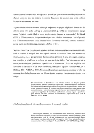 36

contextos mais sustentáveis e ecológicos na medida em que estimula uma obsolescência dos
objetos (como no caso da moda) e o aumento da geração de resíduos, que nesse contexto
tornam-se sem valor de mercado.


Alguns autores situam a atividade de design do produto ou projeto do produto entre a arte e a
ciência, entre estes estão Luttropp e Lagerstedt (2006, p. 1398) que caracterizam o design
como: “criativo e criatividade é sobre conhecimento, fantasia e imaginação”. Já Bürdek
(2006, p. 225) considera o design como um processo criativo, mas em que “a configuração
não se dá em um ambiente vazio, onde se brinca livremente com cores, formas e materiais”,
possui lógica e sistemática de pensamento (Ibidem, p. 226).


Walker e Dorsa (2001) exploram o papel do designer em consonância com a sustentabilidade.
Para os autores o designer não deve apenas atender os usuários finais, mas também os
intermediários, ou, os que participam da manufatura, por meio de uma abordagem integrada
que considere o nível local e o global em suas particularidades. Para isto sugerem que a
educação do designer, geralmente especializada e instrumental, deve ser ampliada para
solucionar os obstáculos de um futuro sustentável, abrangendo aspectos sociais (WALKER &
DORSA, 2001; PETRINA, 2000). Nesse sentido exploram que se deve considerar o valor e a
natureza do trabalho humano que, na fabricação dos produtos, é criticamente afetado pelo
design.


                       O conhecimento, as habilidades e as atitudes criativas do designer podem,
                       potencialmente, dar uma contribuição significante – atribuindo aspectos ambientais,
                       sociais e econômicos simultaneamente aos produtos na definição de seu design. Isto
                       requer o desenvolvimento de projetos que não apenas utilizem materiais de modo
                       economicamente e ambientalmente responsáveis, mas também estimulem a adoção
                       de processos e práticas de manufatura que forneçam emprego seguro e gratificante
                       para pessoas com uma variedade de habilidades e capacidades (WALKER &
                       DORSA, 2001, p. 43-44).




A influência das fases de intervenção no processo de design do produto




                       ... considerações ambientais são frequentemente feitas muito cedo, ou muito tarde.
                       Cedo, significa que o produto será caracterizado como um produto ecológico e como
                       pertencente a um estilo de vida que atende pessoas com interesses especiais. Tarde,
                       significa que o produto será amarrado com aspectos “eco” como selos ambientais ou
                       usando materiais “mais ecológicos”. (KARLSSON & LUTTROPP, 2006, p. 1295)
 