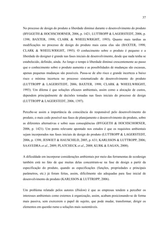 37


No processo de design do produto a liberdade diminui durante o desenvolvimento do produto
(BYGGETH & HOCHSCHORNER, 2006, p. 1421; LUTTROPP & LAGERSTEDT, 2006, p.
1398; BAXTER, 1998; CLARK & WHEELWRIGHT, 1993). Quanto mais tardias as
modificações no processo de design do produto mais caras elas são (BAXTER, 1998;
CLARK & WHEELWRIGHT, 1993). O conhecimento sobre o produto é pequeno e a
liberdade do designer é grande nas fases iniciais de desenvolvimento, desde que nada tenha se
estabelecido, definido, ainda. Ao longo o tempo à liberdade diminui crescentemente ao passo
que o conhecimento sobre o produto aumenta e as possibilidades de mudanças são escassas,
apenas pequenas mudanças são possíveis. Passa-se de alto risco e grande incerteza a baixo
risco e mínima incerteza no processo sistematizado de desenvolvimento do produto
(LUTTROPP & LAGERSTEDT, 2006; BAXTER, 1998; CLARK & WHEELWRIGHT,
1993). Um dilema é que soluções eficazes ambientais, assim como a alocação de custos,
dependem principalmente de decisões tomadas nas fases iniciais do processo de design
(LUTTROPP & LAGERSTEDT, 2006, 1397).


Percebe-se assim a importância da consciência do responsável pelo desenvolvimento do
produto, o mais cedo possível nas fases de planejamento e desenvolvimento do produto, sobre
as diferentes alternativas e sobre suas conseqüências (BYGGETH & HOCHSCHORNER,
2006, p. 1421). Um ponto relevante apontado nos estudos é que os requisitos ambientais
sejam incorporados nas fases iniciais de design do produto (LUTTROPP & LAGERSTEDT,
2006, p. 1398; JESWIET & HAUSCHILD, 2005, p. 631; KARLSSON & LUTTROPP, 2006;
SAAVEDRA et al., 2009; PLATCHECK et al., 2008; KURK & EAGAN, 2008).


A dificuldade em incorporar considerações ambientais por meio das ferramentas de ecodesign
também está no fato de que muitas delas concentram-se na fase de design a partir da
especificação do produto, quando as especificações (funções, propriedades e principais
parâmetros, etc.) já foram feitas, assim, dificilmente são adequadas para fase inicial de
desenvolvimento de produto (KARLSSON & LUTTROPP, 2006).


Um problema relatado pelos autores (Ibidem) é que as empresas tendem a perceber os
interesses ambientais como externos à organização, assim, acabam posicionando-se de forma
mais passiva, sem exercerem o papel de sujeito, que pode mudar, transformar, dirigir os
elementos em questão rumo a soluções mais sustentáveis.
 