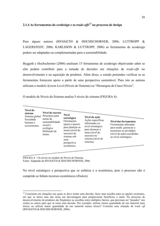 38

2.1.4 As ferramentas do ecodesign e os trade-offs12 no processo de design




Para       alguns     autores    (BYGGETH           &       HOCHSCHORNER,         2006;     LUTTROPP          &
LAGERSTEDT, 2006; KARLSSON & LUTTROPP, 2006) as ferramentas de ecodesign
podem ser adaptadas ou complementadas para a sustentabilidade.


Byggeth e Hochschorner (2006) analisam 15 ferramentas de ecodesign objetivando saber se
elas podem contribuir para a tomada de decisões em situações de trade-offs no
desenvolvimento e na aquisição de produtos. Além disso, o estudo pretendeu verificar se as
ferramentas fornecem apoio a partir de uma perspectiva sustentável. Para isto as autoras
utilizam o modelo System Level (Níveis do Sistema) ou “Hierarquia de Cinco Níveis”.


O modelo de Níveis do Sistema analisa 5 níveis do sistema (FIGURA 4):



     Nível do
     sistema          Nível do sucesso
                      Princípios para    Nível
     Sistema global                                          Nível da ação
                      metas de           estratégico
     Sociedade                                               Ações específicas
                      sustentabilidade   Orientações                             Nível das ferramentas
     humana e                                                informadas no
                      social e           (passo a passo)                         Ferramentas utilizadas
     ecossistemas.                                           nível estratégico
                      ecológica          para planejar as                        para medir, gerenciar e
                                         metas (nível do     para alcançar a     monitorar as atividades
                      Definição de                           meta (nível do
                      metas.             sucesso) do                             (nível da ação) escolhidas
                                         sistema sob         sucesso) no         no nível estratégico.
                                         uma                 sistema (nível do
                                         perspectiva         sistema).
                                         econômica.



FIGURA 4 – Os níveis no modelo de Níveis do Sistema
Fonte: Adaptado de BYGGETH & HOCHSCHORNER, 2006.


No nível estratégico a perspectiva que se enfatiza é a econômica, pois o processo não é
cumprido se faltam recursos econômicos (Ibidem).




12
  Consistem em situações nas quais se deve tomar uma decisão, fazer uma escolha entre as opções existentes,
em que se deixa uma das áreas em desvantagem para proporcionar benefícios a outra. No processo de
desenvolvimento de produtos são freqüentes as escolhas entre múltiplos fatores, que precisam ser “pesados” uns
contra os outros para que se tome uma decisão. Por exemplo: utilizar menor quantidade de um material mais
tóxico ou utilizar maior quantidade de um material menos tóxico? Constitui uma situação de trade off
(BYGGETH & HOCHSCHORNER, 2006).
 