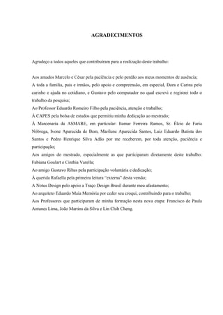 AGRADECIMENTOS




Agradeço a todos aqueles que contribuíram para a realização deste trabalho:


Aos amados Marcelo e César pela paciência e pelo perdão aos meus momentos de ausência;
A toda a família, pais e irmãos, pelo apoio e compreensão, em especial, Dora e Carina pelo
carinho e ajuda no cotidiano, e Gustavo pelo computador no qual escrevi e registrei todo o
trabalho da pesquisa;
Ao Professor Eduardo Romeiro Filho pela paciência, atenção e trabalho;
À CAPES pela bolsa de estudos que permitiu minha dedicação ao mestrado;
À Marcenaria da ASMARE, em particular: Itamar Ferreira Ramos, Sr. Élcio de Faria
Nóbrega, Ivone Aparecida de Bem, Marilene Aparecida Santos, Luiz Eduardo Batista dos
Santos e Pedro Henrique Silva Adão por me receberem, por toda atenção, paciência e
participação;
Aos amigos do mestrado, especialmente as que participaram diretamente deste trabalho:
Fabiana Goulart e Cinthia Varella;
Ao amigo Gustavo Ribas pela participação voluntária e dedicação;
À querida Rafaella pela primeira leitura “externa” desta versão;
A Notus Design pelo apoio a Traço Design Brasil durante meu afastamento;
Ao arquiteto Eduardo Maia Memória por ceder seu croqui, contribuindo para o trabalho;
Aos Professores que participaram de minha formação nesta nova etapa: Francisco de Paula
Antunes Lima, João Martins da Silva e Lin Chih Cheng.
 
