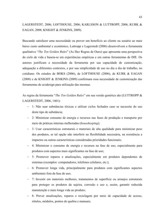 43

LAGERSTEDT, 2006; LOFTHOUSE, 2006; KARLSSON & LUTTROPP, 2006; KURK &
EAGAN, 2008; KNIGHT & JENKINS, 2009).


Buscando satisfazer uma necessidade ou prover um benefício ao cliente ou usuário ao mais
baixo custo ambiental e econômico, Luttropp e Lagerstedt (2006) desenvolvem a ferramenta
qualitativa “The Ten Golden Rules” (As Dez Regras de Ouro) que apresenta uma perspectiva
do ciclo de vida e baseia-se em experiências empíricas e em outras ferramentas de DfE. Os
autores justificam a necessidade da ferramenta por sua capacidade de customização,
adequação a diferentes contextos, e por sua simplicidade de uso no dia a dia de trabalho, no
cotidiano. Os estudos de BOKS (2006), de LOFTHOUSE (2006), de KURK & EAGAN
(2008) e de KNIGHT & JENKINS (2009) confirmam essa necessidade de customização das
ferramentas de ecodesign para utilização das mesmas.


As regras da ferramenta “The Ten Golden Rules” em sua versão genérica são (LUTTROPP &
LAGERSTEDT, 2006, 1401):
   − 1: Não usar substâncias tóxicas e utilizar ciclos fechados caso se necessite do uso
       deste tipo de substância;
   − 2: Minimizar consumo de energia e recursos nas fases de produção e transporte por
       meio de práticas internas melhoradas (housekeeping);
   − 3: Usar características estruturais e materiais de alta qualidade para minimizar peso
       dos produtos, se tal opção não interferir na flexibilidade necessária, na resistência a
       impactos ou outras características consideradas prioridades funcionais;
   − 4: Minimizar o consumo de energia e recursos na fase de uso, especialmente para
       produtos com aspectos mais significantes na fase de uso;
   − 5: Promover reparos e atualizações, especialmente em produtos dependentes de
       sistemas (exemplos: computadores, telefones celulares, etc.);
   − 6: Promover longa vida, principalmente para produtos com significantes aspectos
       ambientais fora da fase de uso;
   − 7: Investir em materiais melhores, tratamentos de superfície ou arranjos estruturais
       para proteger os produtos da sujeira, corrosão e uso e, assim, garantir reduzida
       manutenção e mais longa vida ao produto;
   − 8: Prever atualizações, reparos e reciclagem por meio de capacidade de acesso,
       rótulos, módulos, pontos de quebra e manuais;
 