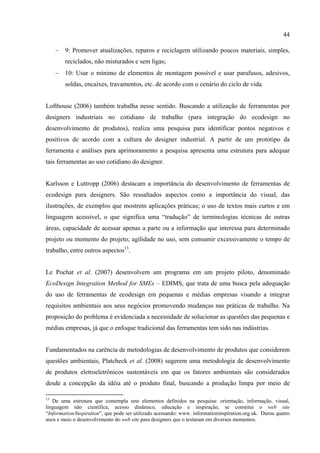 44

     − 9: Promover atualizações, reparos e reciclagem utilizando poucos materiais, simples,
        reciclados, não misturados e sem ligas;
     − 10: Usar o mínimo de elementos de montagem possível e usar parafusos, adesivos,
        soldas, encaixes, travamentos, etc. de acordo com o cenário do ciclo de vida.


Lofthouse (2006) também trabalha nesse sentido. Buscando a utilização de ferramentas por
designers industriais no cotidiano de trabalho (para integração do ecodesign no
desenvolvimento de produtos), realiza uma pesquisa para identificar pontos negativos e
positivos de acordo com a cultura do designer industrial. A partir de um protótipo da
ferramenta e análises para aprimoramento a pesquisa apresenta uma estrutura para adequar
tais ferramentas ao uso cotidiano do designer.


Karlsson e Luttropp (2006) destacam a importância do desenvolvimento de ferramentas de
ecodesign para designers. São ressaltados aspectos como a importância do visual, das
ilustrações, de exemplos que mostrem aplicações práticas; o uso de textos mais curtos e em
linguagem acessível, o que significa uma “tradução” de terminologias técnicas de outras
áreas, capacidade de acessar apenas a parte ou a informação que interessa para determinado
projeto ou momento do projeto; agilidade no uso, sem consumir excessivamente o tempo de
trabalho, entre outros aspectos13.


Le Pochat et al. (2007) desenvolvem um programa em um projeto piloto, denominado
EcoDesign Integration Method for SMEs – EDIMS, que trata de uma busca pela adequação
do uso de ferramentas de ecodesign em pequenas e médias empresas visando a integrar
requisitos ambientais aos seus negócios promovendo mudanças nas práticas de trabalho. Na
proposição do problema é evidenciada a necessidade de solucionar as questões das pequenas e
médias empresas, já que o enfoque tradicional das ferramentas tem sido nas indústrias.


Fundamentados na carência de metodologias de desenvolvimento de produtos que considerem
questões ambientais, Platcheck et al. (2008) sugerem uma metodologia de desenvolvimento
de produtos eletroeletrônicos sustentáveis em que os fatores ambientais são considerados
desde a concepção da idéia até o produto final, buscando a produção limpa por meio de

13
   De uma estrutura que contempla sete elementos definidos na pesquisa: orientação, informação, visual,
linguagem não científica, acesso dinâmico, educação e inspiração, se constitui o web site
“Information/Inspiration”, que pode ser utilizado acessando: www. informationinspiration.org.uk. Durou quatro
anos e meio o desenvolvimento do web site para designers que o testaram em diversos momentos.
 