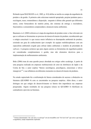 51

Richards (apud BAUMANN et al., 2002, p. 414) define as tarefas no campo da engenharia do
produto e da gestão. À primeira cabe selecionar material apropriado, projetar produtos para a
reciclagem, reuso, remanufatura e disposição; enquanto à última cabe garantir que diferentes
atores, como fornecedores de matéria prima, dos sistemas de entrega e recicladores,
funcionários e consumidores compreendam e alcancem metas ambientais.


Baumann et al. (2002) referem-se à etapa da engenharia do produto como: a fase relevante em
que se utilizam as ferramentas no processo de desenvolvimento de produto, reconhecendo que
o estágio conceitual é o que exerce maior influência no desempenho ambiental do produto;
existindo um grau de conhecimento (por exemplo: de equipes multidisciplinares com um
especialista ambiental) exigido para utilizar dados ambientais e modelos de prioridade de
software. A pesquisa esclarece que para alguns autores as ferramentas de engenharia podem
ser consideradas complementares à gestão, mas não elementos decisivos para a
implementação de melhoramentos ambientais.


Boks (2006) trata de uma questão pouco abordada nos artigos sobre ecodesign. A partir de
uma pesquisa realizada em empresas multinacionais do setor de eletrônicos do Japão e da
Coréia do Sul, o autor explora “fatores sociológicos, psicológicos, emocionais e talvez
intangíveis”15 e sua influência em diferentes momentos no desenvolvimento de produtos.


No estudo supracitado há a confrontação de fatores considerados de sucesso e obstáculos na
literatura (QUADRO 4) com os encontrados na pesquisa empírica. Além disso, o autor
distingue em que estágio do desenvolvimento os fatores têm importância nas empresas
pesquisadas. Alguns resultados de sua pesquisa (sínese no QUADRO 5) falsificam ou
contradizem o previsto na literatura.




15
  Fatores denominados “the soft side os ecodesign” em um trocadilho com “the hard side” que seria o que tange
a engenharia, campo amplamente explorado.
 
