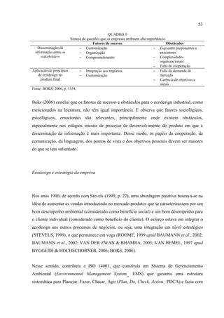 53

                                                 QUADRO 5
                        Síntese de questões que as empresas atribuem alta importância
                                      Fatores de sucesso                              Obstáculos
    Disseminação da           − Customização                                 − Gap entre proponentes e
  informação entre os         − Organização                                       executores
      stakeholders            − Comprometimento                              − Complexidades
                                                                                  organizacionais
                                                                             − Falta de cooperação
Aplicação de princípios       − Integração aos negócios                      − Falta de demanda de
    de ecodesign no           − Customização                                      mercado
      produto final                                                          − Carência de objetivos e
                                                                                  metas
Fonte: BOKS, 2006, p. 1354.


Boks (2006) conclui que os fatores de sucesso e obstáculos para o ecodesign industrial, como
mencionados na literatura, não têm igual importância. E observa que fatores sociológicos,
psicológicos, emocionais são relevantes, principalmente onde existem obstáculos,
especialmente nos estágios iniciais de processo de desenvolvimento do produto em que a
disseminação da informação é mais importante. Desse modo, os papéis da cooperação, da
comunicação, da linguagem, dos pontos de vista e dos objetivos pessoais devem ser maiores
do que se tem salientado.




Ecodesign e estratégia da empresa




Nos anos 1990, de acordo com Stevels (1999, p. 27), uma abordagem proativa baseava-se na
idéia de aumentar as vendas introduzindo no mercado produtos que se caracterizassem por um
bom desempenho ambiental (considerado como benefício social) e um bom desempenho para
o cliente individual (considerado como benefício do cliente). O esforço estava em integrar o
ecodesign aos outros processos de negócios, ou seja, uma integração em nível estratégico
(STEVELS, 1999), o que permanece em voga (ROOME, 1999 apud BAUMANN et al., 2002;
BAUMANN et al., 2002; VAN DER ZWAN & BHAMRA, 2003; VAN HEMEL, 1997 apud
BYGGETH & HOCHSCHORNER, 2006; BOKS, 2006).


Nesse sentido, contribuiu a ISO 14001, que constituía um Sistema de Gerenciamento
Ambiental (Environmental Management System_ EMS) que garantia uma estrutura
sistemática para Planejar, Fazer, Checar, Agir (Plan, Do, Check, Action_ PDCA) e fazia com
 