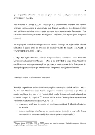 54

que as questões relevantes para uma integração em nível estratégico fossem resolvidas
(STEVELS, 1999, p. 28).


Para Karlsson e Luttropp (2006) o ecodesign e o conhecimento ambiental são também
utilizados como orientação e como método para desenvolver soluções do sistema do produto
mais inteligentes e efetivas no escopo dos interesses internos dos negócios da empresa: “Para
ser interessante de uma perspectiva dos negócios é importante que alguém queira comprar o
produto”.


Várias pesquisas demonstram a importância em alinhar a estratégia dos negócios e os critérios
ambientais o quanto antes no processo de desenvolvimento de produto (BYGGETH &
HOCHSCHORNER, 2006, p. 1421).


O artigo de Knight e Jenkins (2009) cita a importância dos Sistemas de Gestão Ambiental
(Environmental Management Systems – EMS) e sua efetividade a longo prazo. Os autores
consideram uma abordagem estratégica a que envolve não apenas os atores da organização,
mas a participação daqueles que estão na cadeia completa da produção e do consumo.




Ecodesign, atração visual e estética do produto




No design de produtos o estilo é a qualidade que provoca a atração visual (BAXTER, 1998, p.
25). Isso está determinado no modo como as pessoas percebem visualmente os produtos. De
acordo com Baxter (op. cit., p. 36) “a atratividade resulta de uma combinação adequada de
elementos simples e complexos”16. Existem quatro formas pelas quais os consumidores
consideram os objetos atrativos (Ibidem, p. 46-47):
     − Atração por aquilo que já é conhecido: implica na capacidade de identificação do tipo
        de produto;
     − Atração semântica: significa que os produtos devem transmitir a impressão de que
        funcionam bem (cumprem os objetivos para os quais foram projetados);



16
  Berlyne (apud BAXTER, 1998, p. 34-35) sugere um modelo em que é indicado um ponto ótimo de
complexidade que maximiza a atratividade do objeto.
 