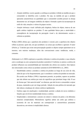 55

   − Atração simbólica: ocorre quando a confiança no produto é obtida na medida em que o
       consumidor se identifica com o produto. Ou seja, na medida em que o produto
       apresenta características ou qualidades que o consumidor acredita possuir ou deseja
       demonstrar ser, tal imagem simbólica do objeto é formada a partir da incorporação de
       estilo de vida, emoções e valores de grupos sociais;
   − Atração intrínseca visual: definida pela elegância, beleza do objeto, trata-se de um
       apelo estético implícito ao produto. É uma qualidade básica para a atratividade e
       conseqüência da incorporação da percepção visual e de determinantes sociais e
       culturais ao produto.


Walker (2002) afirma que a aparência dos produtos é crucial, pois a aparência dos objetos
reflete as pessoas: quem são, em que acreditam e as coisas que escolhem e ignoram. O autor
(Ibidem, p. 7) declara que existe uma preocupação quando os objetos sempre aparentam ser os
mesmos, sem maiores mudanças, além das convencionais como: tendências, moda, e
consumo.


Zafarmand et al. (2003) exploram as questões referentes à estética do produto e suas relações
com o ecodesign ou com a proposta do produto sustentável. Conforme os autores a estética do
produto influencia sua sustentabilidade por intermédio dos efeitos nos usuários. Sete tópicos
são selecionados como críticos ao produto sustentável (ZAFARMAND et al., 2003):
   − Durabilidade estética: considera a estética do produto ao longo de seu ciclo de vida,
       além do que se faz frequentemente, que é considerar a estética do produto no mercado.
       De acordo com Walker (1998) é importante permitir, no produto, reparos no produto
       que não afetem sua estética por meio de superfícies que permitam longa vida. O uso
       de formas que “não saem de moda” ou clássicas, que não levem o consumidor a enjoar
       da peça, mantendo-a por um longo período. Adoção de uma política de mercado que
       não induza a mudanças de valores estéticos rapidamente.
   − Estética capaz de atualização e modularidade: permite a adição de novos módulos e
       funções que envolvem modularidade técnica e estética.
   − Simplicidade e minimalismo: consiste em reduzir o número de partes e de diferentes
       materiais (simplicidade). Minimalismo significa adotar um estilo que enfatize a
       economia do uso de materiais em contraposição a características puramente
       decorativas, um retorno à simplicidade clássica.
 