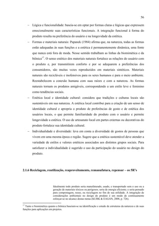 56

     − Lógica e funcionalidade: baseia-se em optar por formas claras e lógicas que expressem
        emocionalmente suas características funcionais. A integração funcional à forma do
        produto resulta na preferência do usuário e na longevidade da estética.
     − Formas e materiais naturais: Papanek (1984) afirma que, na natureza, todas as formas
        estão adequadas às suas funções e a estética é permanentemente dinâmica, uma fonte
        que nunca está fora de moda. Nesse sentido trabalham as linhas da biomimética e da
        biônica17. O senso estético dos materiais naturais fortalece as relações do usuário com
        o produto e, por transmitirem conforto e por se adequarem a preferências dos
        consumidores, são muitas vezes reproduzidos em materiais sintéticos. Materiais
        naturais são recicláveis e inofensivos para os seres humanos e para o meio ambiente.
        Reestabelecem a conexão humana com suas raízes e com a natureza. As formas
        naturais tornam os produtos amigáveis, correspondendo a um estilo leve e feminino
        como tendências sociais.
     − Estética local e identidade cultural: considera que tradições e culturas locais são
        sustentáveis em sua natureza. A estética local contribui para a criação de um senso de
        identidade cultural e apropria o produto de preferências de gosto e de estética dos
        usuários locais, o que permite familiaridade do produto com o usuário e permite
        longevidade a estética. O uso de artesanato local em partes externas ou decorativas do
        produto fortalece sua identidade cultural.
     − Individualidade e diversidade: leva em conta a diversidade de gostos de pessoas que
        vivem em uma mesma época e região. Sugere que a estética sustentável deve atender a
        variedade de estilos e valores estéticos associados aos distintos grupos sociais. Para
        satisfazer a individualidade é sugerido o uso da participação do usuário no design do
        produto.




2.1.6 Reciclagem, reutilização, reaproveitamento, remanufatura, repensar – os 5R’s




                           Idealmente todo produto seria manufaturado, usado, e transportado sem o uso ou a
                           geração de materiais tóxicos ou perigosos; seria de energia eficiente; e seria pensado
                           para compostagem, reuso, ou reciclagem no fim de sua utilidade. A integração de
                           considerações ambientais no design do produto é um modo de continuamente
                           esforçar-se no alcance destas metas (KURK & EAGAN, 2008, p. 726).

17
  Tanto a biomimética quanto a biônica baseiam-se na identificação e estudo de estruturas da natureza e de suas
funções para aplicações em projetos.
 