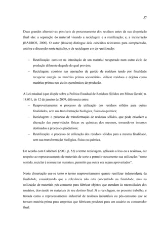 57



Duas grandes alternativas possíveis de processamento dos resíduos antes da sua disposição
final são: a separação do material visando a reciclagem e a reutilização; e, a incineração
(BARROS, 2000). O autor (Ibidem) distingue dois conceitos relevantes para compreensão,
análise e discussão neste trabalho, o de reciclagem e o de reutilização:


    − Reutilização: consiste na introdução de um material recuperado num outro ciclo de
         produção diferente daquele do qual provém;
    − Reciclagem: consiste nas operações de gestão de resíduos tendo por finalidade
         recuperar energia ou matérias primas secundárias, utilizar resíduos e dejetos como
         matérias primas nos ciclos econômicos de produção.


A Lei estadual (que dispõe sobre a Política Estadual de Resíduos Sólidos em Minas Gerais) n.
18.031, de 12 de janeiro de 2009, diferencia entre:
    − Reaproveitamento: o processo de utilização dos resíduos sólidos para outras
         finalidades, sem sua transformação biológica, física ou química;
    − Reciclagem: o processo de transformação de resíduos sólidos, que pode envolver a
         alteração das propriedades físicas ou químicas dos mesmos, tornando-os insumos
         destinados a processos produtivos;
    − Reutilização: o processo de utilização dos resíduos sólidos para a mesma finalidade,
         sem sua transformação biológica, física ou química.


De acordo com Calderoni (2003, p. 52) o termo reciclagem, aplicado a lixo ou a resíduos, diz
respeito ao reprocessamento de materiais de sorte a permitir novamente sua utilização: “neste
sentido, reciclar é ressuscitar materiais, permitir que outra vez sejam aproveitados”.


Nesta dissertação usa-se tanto o termo reaproveitamento quanto reutilizar independente da
finalidade, considerando que a relevância não está concentrada na finalidade, mas na
utilização de materiais pós-consumo para fabricar objetos que atendam às necessidades dos
usuários, desviando os materiais de seu destino final. Já a reciclagem, no presente trabalho, é
tratada como o reprocessamento industrial de resíduos industriais ou pós-consumo que se
tornam matéria-prima para empresas que fabricam produtos para um usuário ou consumidor
final.
 