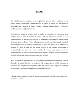 RESUMO




Este trabalho apresenta um estudo de caso exploratório que trata sobre o ecodesign em um
sentido amplo, voltado para a sustentabilidade. O objeto de estudo é a marcenaria da
Associação dos Catadores de Papel, Papelão e Material Reaproveitável – ASMARE,
localizada na cidade de Belo Horizonte.


No âmbito do design de produtos, duas atividades se contrapõem na marcenaria: a de
coletores feitos a partir de material reciclado, vindo de fornecedores externos e a de
reaproveitamento de materiais, que consiste na utilização de materiais pós-consumo para a
fabricação de novos objetos. Por um lado, a produção dos coletores é considerada mais fácil
pelos atores por causa da repetição das atividades de ciclos mais previsíveis na fabricação de
centenas de peças a partir de um mesmo projeto, o que permite rentabilidade e
sustentabilidade econômica no contexto tratado. Por outro, a produção a partir do
reaproveitamento de materiais exige maior esforço criativo, o que pode gerar um aprendizado
mais diversificado e produtos com maiores margens de lucro.


Nesta dissertação as duas atividades são analisadas e comparadas qualitativamente (na área
abordada: do desenvolvimento de produtos) sob as perspectivas: social, ambiental e
econômica para chegar-se a um diagnóstico sobre qual delas é a mais adequada ao ecodesign
na marcenaria, contribuindo para a sustentabilidade da ASMARE.




Palavras-chave: ecodesign, projeto de produto, marcenaria da ASMARE, reaproveitamento
de materiais, ecoplaca.
 