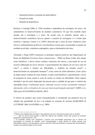59

     − Saneamento básico e proteção da saúde pública;
     − Geração de renda;
     − Redução de desperdícios.


Karlsson e Luttropp (2006, p. 1294) ressaltam a importância da reciclagem, do reuso e da
remanufatura no desenvolvimento de produtos sustentáveis. Os que têm recebido maior
atenção são a reciclagem e o reuso. De acordo com os referidos autores, para o
desenvolvimento sustentável, deve-se superar o conceito de reciclagem e ir à frente para
reutilizar e repensar. Curran et al. (2007) observam que o reuso de itens volumosos como
móveis é ambientalmente preferível e traz benefícios sociais para a comunidade ou grupos de
caridade envolvidos, voluntários empregados e para os destinatários dos itens.


Alexander e Smaje (2007) enumeram os principais aspectos positivos das Organizações de
Reuso de Mobiliário (Furniture Reuse Organisations – FROs) no Reino Unido. São citados
como benefícios: o desvio desses resíduos volumosos dos aterros, a prevenção do uso de
recursos (fabricação de novos móveis), o posicionamento dos objetos em um novo ciclo de
valor18, o auxílio a clientes em dificuldades, a melhoria da moradia social19, o
desenvolvimento de capacidades humanas20, evitar custos de coleta alternativa, evitar custos
de dispor desses resíduos de outra maneira, a razão custo/benefício é, aparentemente, a favor
do programa de reuso, porém à custa do auxílio ao cliente em dificuldade. Outro aspecto
abordado é que há maior disposição das pessoas para a caridade do que para o controle das
autoridades locais, “mobilizando apoios, utilizando recursos sociais e permitindo comunicar
informações sobre os benefícios do reuso por meio da participação municipal” (AMIN et al.,
2002 apud ALEXANDER & SMAJE, 2007).


O retorno de produtos para serem remanufaturados é considerado um potencial meio de
redução das quantidades de lixo e de redução no consumo de recursos (KARLSSON &
LUTTROPP, 2006; SAAVEDRA et al., 2009).



18
   Objetos sem utilidade para seus donos e que adquirem um novo valor para as pessoas que os recebem.
19
   “… falta de móveis pode retardar a saída dos clientes das moradias sociais que passam de (clientes)
temporários a permanentes (p. 723).
20
    As atividades contam com voluntários e pessoas com necessidades particulares que as deixam em
desvantagem no mercado de trabalho, como: desempregados a longo período de tempo, pessoas com
dificuldades mentais ou de aprendizado, jovens vulneráveis, além de prisioneiros e pessoas que são destinadas a
cumprir como punição algum serviço social.
 