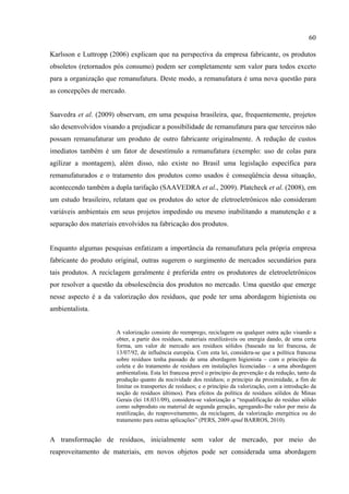 60

Karlsson e Luttropp (2006) explicam que na perspectiva da empresa fabricante, os produtos
obsoletos (retornados pós consumo) podem ser completamente sem valor para todos exceto
para a organização que remanufatura. Deste modo, a remanufatura é uma nova questão para
as concepções de mercado.


Saavedra et al. (2009) observam, em uma pesquisa brasileira, que, frequentemente, projetos
são desenvolvidos visando a prejudicar a possibilidade de remanufatura para que terceiros não
possam remanufaturar um produto de outro fabricante originalmente. A redução de custos
imediatos também é um fator de desestímulo a remanufatura (exemplo: uso de colas para
agilizar a montagem), além disso, não existe no Brasil uma legislação específica para
remanufaturados e o tratamento dos produtos como usados é conseqüência dessa situação,
acontecendo também a dupla tarifação (SAAVEDRA et al., 2009). Platcheck et al. (2008), em
um estudo brasileiro, relatam que os produtos do setor de eletroeletrônicos não consideram
variáveis ambientais em seus projetos impedindo ou mesmo inabilitando a manutenção e a
separação dos materiais envolvidos na fabricação dos produtos.


Enquanto algumas pesquisas enfatizam a importância da remanufatura pela própria empresa
fabricante do produto original, outras sugerem o surgimento de mercados secundários para
tais produtos. A reciclagem geralmente é preferida entre os produtores de eletroeletrônicos
por resolver a questão da obsolescência dos produtos no mercado. Uma questão que emerge
nesse aspecto é a da valorização dos resíduos, que pode ter uma abordagem higienista ou
ambientalista.


                       A valorização consiste do reemprego, reciclagem ou qualquer outra ação visando a
                       obter, a partir dos resíduos, materiais reutilizáveis ou energia dando, de uma certa
                       forma, um valor de mercado aos resíduos sólidos (baseado na lei francesa, de
                       13/07/92, de influência européia. Com esta lei, considera-se que a política francesa
                       sobre resíduos tenha passado de uma abordagem higienista – com o princípio da
                       coleta e do tratamento de resíduos em instalações licenciadas – a uma abordagem
                       ambientalista. Esta lei francesa prevê o princípio da prevenção e da redução, tanto da
                       produção quanto da nocividade dos resíduos; o principio da proximidade, a fim de
                       limitar os transportes de resíduos; e o princípio da valorização, com a introdução da
                       noção de resíduos últimos). Para efeitos da política de resíduos sólidos de Minas
                       Gerais (lei 18.031/09), considera-se valorização a “requalificação do resíduo sólido
                       como subproduto ou material de segunda geração, agregando-lhe valor por meio da
                       reutilização, do reaproveitamento, da reciclagem, da valorização energética ou do
                       tratamento para outras aplicações” (PERS, 2009 apud BARROS, 2010).


A transformação de resíduos, inicialmente sem valor de mercado, por meio do
reaproveitamento de materiais, em novos objetos pode ser considerada uma abordagem
 