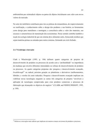 61

ambientalista por reintroduzir objetos ou partes de objetos inicialmente sem valor com novos
valores de mercado.


No setor de mobiliário contribuem para isto as práticas da remanufatura, do reaproveitamento
ou reutilização, o conhecimento sobre o design dos produtos e sua história, as ferramentas
como design para manufatura e montagem, a consciência sobre o valor dos materiais, sua
escassez e características de manutenção dos ecossistemas. Nesse sentido contribui também a
noção da ecologia industrial de que um sistema deve alimentar outro, fornecendo resíduos que
sejam matérias-primas ou entradas para outros sistemas, formando um ciclo fechado.




2.1.7 Ecodesign e inovação




Clark e Wheelwright (1993, p. 104) definem quatro categorias de projetos de
desenvolvimento de produtos ou processos de acordo com a “profundidade” ou importância
da mudança que envolve diferentes intensidades no esforço de desenvolvimento de produtos
ou processos. As quatro categorias propostas são: pesquisa e desenvolvimento avançado,
breakthrough21 ou radical, próxima geração ou plataforma e derivativos (melhoramentos,
híbridos, e versões de custo reduzido). Pesquisa e desenvolvimento avançado implicam em
viabilizar novas tecnologias enquanto as outras três categorias de projetos “envolvem a
aplicação de tecnologias comprovadas para criar produtos comerciais e processos de
fabricação que alcançarão os objetivos do negócio.” (CLARK and WHEELWRIGHT, 1993,
p. 104).




21
     Refere-se a inovações mais radicais que implicam em maiores avanços em termos de produtos e processos.
 