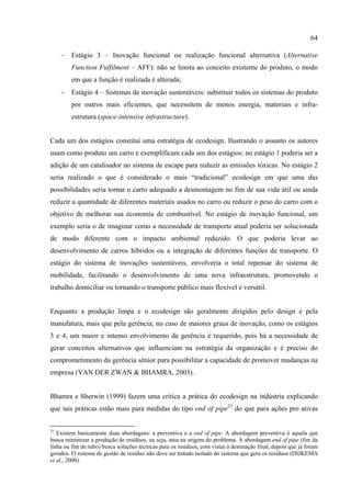 64

     − Estágio 3 – Inovação funcional ou realização funcional alternativa (Alternative
         Function Fulfilment – AFF): não se limita ao conceito existente do produto, o modo
         em que a função é realizada é alterada;
     − Estágio 4 – Sistemas de inovação sustentáveis: substituir todos os sistemas do produto
         por outros mais eficientes, que necessitem de menos energia, materiais e infra-
         estrutura (space-intensive infrastructure).


Cada um dos estágios constitui uma estratégia de ecodesign. Ilustrando o assunto os autores
usam como produto um carro e exemplificam cada um dos estágios: no estágio 1 poderia ser a
adição de um catalisador no sistema de escape para reduzir as emissões tóxicas. No estágio 2
seria realizado o que é considerado o mais “tradicional” ecodesign em que uma das
possibilidades seria tornar o carro adequado a desmontagem no fim de sua vida útil ou ainda
reduzir a quantidade de diferentes materiais usados no carro ou reduzir o peso do carro com o
objetivo de melhorar sua economia de combustível. No estágio de inovação funcional, um
exemplo seria o de imaginar como a necessidade de transporte atual poderia ser solucionada
de modo diferente com o impacto ambiental reduzido. O que poderia levar ao
desenvolvimento de carros híbridos ou a integração de diferentes funções de transporte. O
estágio do sistema de inovações sustentáveis, envolveria o total repensar do sistema de
mobilidade, facilitando o desenvolvimento de uma nova infraestrutura, promovendo o
trabalho domiciliar ou tornando o transporte público mais flexível e versátil.


Enquanto a produção limpa e o ecodesign são geralmente dirigidos pelo design e pela
manufatura, mais que pela gerência; no caso de maiores graus de inovação, como os estágios
3 e 4, um maior e intenso envolvimento da gerência é requerido, pois há a necessidade de
gerar conceitos alternativos que influenciam na estratégia da organização e é preciso do
comprometimento da gerência sênior para possibilitar a capacidade de promover mudanças na
empresa (VAN DER ZWAN & BHAMRA, 2003).


Bhamra e Sherwin (1999) fazem uma crítica a prática do ecodesign na indústria explicando
que tais práticas estão mais para medidas do tipo end of pipe23 do que para ações pro ativas


23
   Existem basicamente duas abordagens: a preventiva e a end of pipe. A abordagem preventiva é aquela que
busca minimizar a produção de resíduos, ou seja, atua na origem do problema. A abordagem end of pipe (fim da
linha ou fim do tubo) busca soluções técnicas para os resíduos, com vistas à destinação final, depois que já foram
gerados. O sistema de gestão de resíduo não deve ser tratado isolado do sistema que gera os resíduos (DIJKEMA
et al., 2000).
 