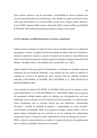66

Nesta releitura entende-se que há necessidade e possibilidade de maiores mudanças que
envolvem inovações radicais ou breakthrough e estão também no campo sociocultural. Simon
(1992 apud BAUMANN et al.), Petrina (2000), van der Zwan e Bhamra (2003), Manzini e
Vezzoli (2005), Manzini (2007), Jeswiet e Hauschild (2005), Tischner (2000 apud KNIGHT
& JENKINS, 2009) também apresentam pensamentos similares nesse sentido.




2.1.8 O ecodesign e as influências internas e externas a organização




Empresas maiores costumam ser objeto de mais e maiores estímulos relativos ao ecodesign do
que pequenas e médias. As grandes recebem mais atenção da mídia e estão mais vulneráveis a
críticas de stakeholders externos, no entanto, é desejável, de um ponto de vista ambiental, um
maior envolvimento das pequenas e médias empresas na redução do impacto ambiental (VAN
HEMEL, CRAMER, 2002, p. 439; SMITH, 2001; LE POCHAT et al., 2007).


Alguns estudos revelam que opções de melhoramento no ecodesign são rejeitadas, apesar da
consciência de seus benefícios ambientais, o que significa que uma opção de melhoria no
ecodesign só é aceita se for apoiada por outros estímulos além dos esperados benefícios
ambientais (VAN HEMEL & CRAMER, 2002; GOTTBERG et al., 2006; BYGGETH &
HOCHSCHORNER, 2006).


Uma conclusão do estudo (VAN HEMEL & CRAMER, 2002) que foi de encontro a outros
estudos (BAUMANN et al., 2002; GOTTBERG et al., 2006; BOKS, 2006) é que as empresas
têm geralmente realizado aquelas opções de ecodesign que correspondem aos seus mais
tradicionais valores comerciais no nível do desenvolvimento de produtos e no organizacional.
Foram considerados como os estímulos internos que mais influenciam: “oportunidades
inovadoras”, “aumento da qualidade do produto” e “oportunidades em novos mercados”
(VAN HEMEL & CRAMER, 2002). Já na pesquisa de Knight e Jenkins (2009, p. 556) os
fatores internos encontrados que mais motivam ao uso do ecodesign são: melhoramento
contínuo para apoiar o Sistema de Gestão Ambiental (Environmental Management Systems –
EMS), e reduzir os custos referentes aos resíduos e à energia mais do que uma aspiração para
inovar, melhorar a qualidade e alcançar novos mercados.
 